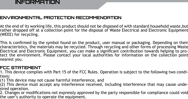 UBISOFT14 RMore information at www.battle-tag.comINFORMATIONENVIRONMENTAL PROTECTION RECOMMENDATIONAt the end of its working life, this product should not be disposed of with standard household waste,but rather dropped off at a collection point for the disposal of Waste Electrical and Electronic Equipment (WEEE) for recycling. This is conrmed by the symbol found on the product, user manual or packaging. Depending on their characteristics, the materials may be recycled. Through recycling and other forms of processing Waste Electrical and Electronic Equipment, you can make a signicant contribution towards helping to pro-tect the environment. Please contact your local authorities for information on the collection point nearest you.FCC STATEMENT1. This device complies with Part 15 of the FCC Rules. Operation is subject to the following two condi-tions:(1) This device may not cause harmful interference, and(2) This device must accept any interference received, including interference that may cause unde-sired operation.2. Changes or modications not expressly approved by the party responsible for compliance could void the user&rsquo;s authority to operate the equipment.
