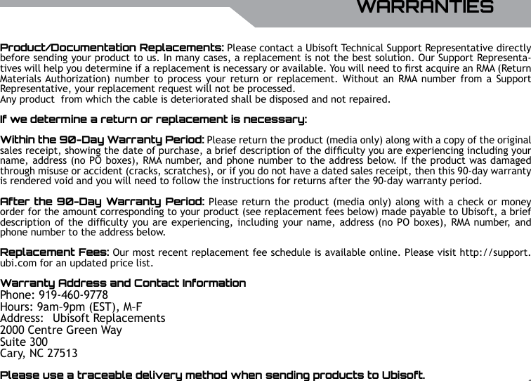 UBISOFTENGLISHMore information at www.battle-tag.com 17Product/Documentation Replacements: Please contact a Ubisoft Technical Support Representative directly before sending your product to us. In many cases, a replacement is not the best solution. Our Support Representa-tives will help you determine if a replacement is necessary or available. You will need to rst acquire an RMA (Return Materials Authorization)  number to process  your  return or replacement. Without  an RMA number from  a  Support Representative, your replacement request will not be processed.Any product  from which the cable is deteriorated shall be disposed and not repaired.If we determine a return or replacement is necessary:Within the 90-Day Warranty Period: Please return the product (media only) along with a copy of the original sales receipt, showing the date of purchase, a brief description of the difculty you are experiencing including your name, address (no PO boxes), RMA number, and phone number to the address below. If the product was damaged through misuse or accident (cracks, scratches), or if you do not have a dated sales receipt, then this 90-day warranty is rendered void and you will need to follow the instructions for returns after the 90-day warranty period.After the 90-Day Warranty Period: Please return the product (media only) along with a check or money order for the amount corresponding to your product (see replacement fees below) made payable to Ubisoft, a brief description of the difculty you are experiencing, including your name, address (no PO boxes), RMA number, and phone number to the address below.Replacement Fees: Our most recent replacement fee schedule is available online. Please visit http://support.ubi.com for an updated price list.Warranty Address and Contact InformationPhone: 919-460-9778Hours: 9am&ndash;9pm (EST), M&ndash;FAddress:   Ubisoft Replacements2000 Centre Green WaySuite 300Cary, NC 27513Please use a traceable delivery method when sending products to Ubisoft.WARRANTIES
