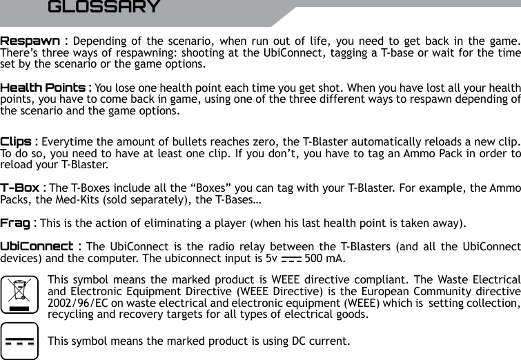 18 UBISOFT RPlus d&rsquo;informations sur www.battle-tag.comGLOSSARYRespawn : Depending of the scenario,  when run out of life, you need to get back in the game. There&rsquo;s three ways of respawning: shooting at the UbiConnect, tagging a T-base or wait for the time set by the scenario or the game options.Health Points : You lose one health point each time you get shot. When you have lost all your health points, you have to come back in game, using one of the three different ways to respawn depending of the scenario and the game options.Clips : Everytime the amount of bullets reaches zero, the T-Blaster automatically reloads a new clip.  To do so, you need to have at least one clip. If you don&rsquo;t, you have to tag an Ammo Pack in order to reload your T-Blaster.T-Box : The T-Boxes include all the &ldquo;Boxes&rdquo; you can tag with your T-Blaster. For example, the Ammo Packs, the Med-Kits (sold separately), the T-Bases&hellip;Frag : This is the action of eliminating a player (when his last health point is taken away).UbiConnect : The  UbiConnect is the radio relay  between  the T-Blasters  (and  all the UbiConnect devices) and the computer. The ubiconnect input is 5v        500 mA.This symbol means the marked product is using DC current.This symbol means the marked product is WEEE directive compliant. The Waste Electrical and Electronic Equipment Directive (WEEE Directive) is the European Community directive 2002/96/EC on waste electrical and electronic equipment (WEEE) which is  setting collection, recycling and recovery targets for all types of electrical goods.