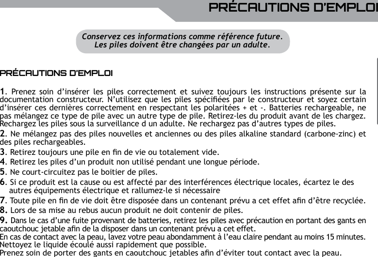 UBISOFTFRAN&ccedil;AISPlus d&rsquo;informations sur www.battle-tag.com 25PR&Eacute;CAUTIONS D&rsquo;EMPLOIPR&Eacute;CAUTIONS D&rsquo;EMPLOI1.  Prenez  soin  d&rsquo;ins&eacute;rer  les piles  correctement  et  suivez  toujours les  instructions  pr&eacute;sente  sur  la documentation constructeur. N&rsquo;utilisez que les piles sp&eacute;ci&eacute;es par le constructeur et soyez certain d&rsquo;ins&eacute;rer ces derni&egrave;res correctement en respectant les polarit&eacute;es + et -. Batteries rechargeable, ne pas m&eacute;langez ce type de pile avec un autre type de pile. Retirez-les du produit avant de les chargez. Rechargez les piles sous la surveillance d un adulte. Ne rechargez pas d&rsquo;autres types de piles.2. Ne m&eacute;langez pas des piles nouvelles et anciennes ou des piles alkaline standard (carbone-zinc) et des piles rechargeables.3. Retirez toujours une pile en n de vie ou totalement vide. 4. Retirez les piles d&rsquo;un produit non utilis&eacute; pendant une longue p&eacute;riode.5. Ne court-circuitez pas le boitier de piles. 6. Si ce produit est la cause ou est affect&eacute; par des interf&eacute;rences &eacute;lectrique locales, &eacute;cartez le des    autres &eacute;quipements &eacute;lectrique et rallumez-le si n&eacute;cessaire 7. Toute pile en n de vie doit &ecirc;tre dispos&eacute;e dans un contenant pr&eacute;vu a cet effet an d&rsquo;&ecirc;tre recycl&eacute;e.8. Lors de sa mise au rebus aucun produit ne doit contenir de piles.9. Dans le cas d&rsquo;une fuite provenant de batteries, retirez les piles avec pr&eacute;caution en portant des gants en caoutchouc jetable an de la disposer dans un contenant pr&eacute;vu a cet effet.En cas de contact avec la peau, lavez votre peau abondamment &agrave; l&rsquo;eau claire pendant au moins 15 minutes.Nettoyez le liquide &eacute;coul&eacute; aussi rapidement que possible. Prenez soin de porter des gants en caoutchouc jetables an d&rsquo;&eacute;viter tout contact avec la peau. Conservez ces informations comme r&eacute;f&eacute;rence future.Les piles doivent &ecirc;tre chang&eacute;es par un adulte.