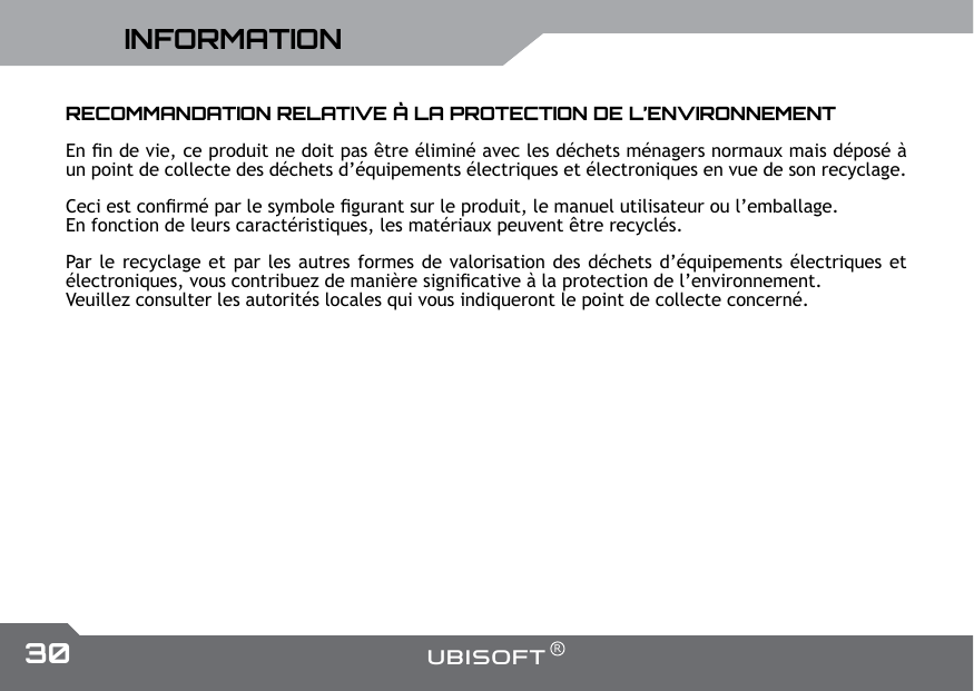 30 UBISOFT RPlus d&rsquo;informations sur www.battle-tag.comINFORMATIONRECOMMANDATION RELATIVE &Agrave; LA PROTECTION DE L&rsquo;ENVIRONNEMENT En n de vie, ce produit ne doit pas &ecirc;tre &eacute;limin&eacute; avec les d&eacute;chets m&eacute;nagers normaux mais d&eacute;pos&eacute; &agrave; un point de collecte des d&eacute;chets d&rsquo;&eacute;quipements &eacute;lectriques et &eacute;lectroniques en vue de son recyclage.Ceci est conrm&eacute; par le symbole gurant sur le produit, le manuel utilisateur ou l&rsquo;emballage.En fonction de leurs caract&eacute;ristiques, les mat&eacute;riaux peuvent &ecirc;tre recycl&eacute;s.Par le recyclage et par les autres formes de valorisation des d&eacute;chets d&rsquo;&eacute;quipements &eacute;lectriques et &eacute;lectroniques, vous contribuez de mani&egrave;re signicative &agrave; la protection de l&rsquo;environnement.Veuillez consulter les autorit&eacute;s locales qui vous indiqueront le point de collecte concern&eacute;.