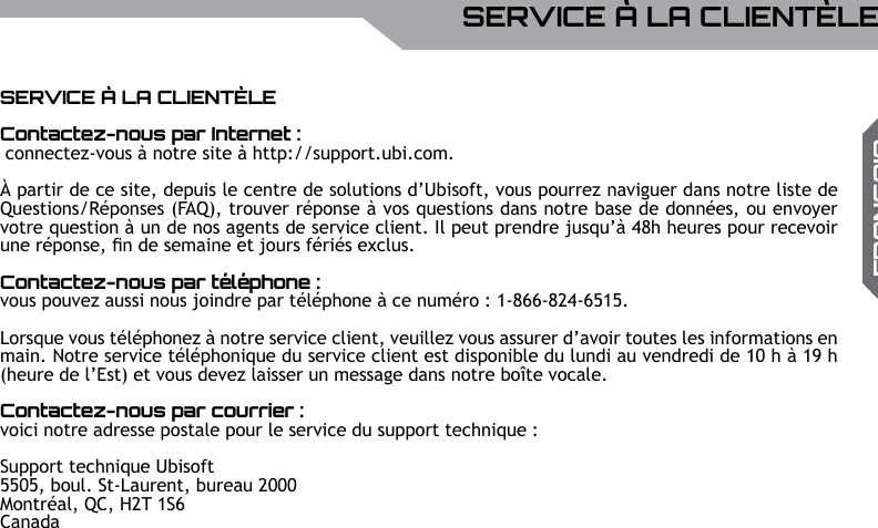 UBISOFTFRAN&ccedil;AISPlus d&rsquo;informations sur www.battle-tag.com 31SERVICE &Agrave; LA CLIENT&Egrave;LESERVICE &Agrave; LA CLIENT&Egrave;LEContactez-nous par Internet : connectez-vous &agrave; notre site &agrave; http://support.ubi.com. &Agrave; partir de ce site, depuis le centre de solutions d&rsquo;Ubisoft, vous pourrez naviguer dans notre liste de Questions/R&eacute;ponses (FAQ), trouver r&eacute;ponse &agrave; vos questions dans notre base de donn&eacute;es, ou envoyer votre question &agrave; un de nos agents de service client. Il peut prendre jusqu&rsquo;&agrave; 48h heures pour recevoir une r&eacute;ponse, n de semaine et jours f&eacute;ri&eacute;s exclus.Contactez-nous par t&eacute;l&eacute;phone : vous pouvez aussi nous joindre par t&eacute;l&eacute;phone &agrave; ce num&eacute;ro : 1-866-824-6515. Lorsque vous t&eacute;l&eacute;phonez &agrave; notre service client, veuillez vous assurer d&rsquo;avoir toutes les informations en main. Notre service t&eacute;l&eacute;phonique du service client est disponible du lundi au vendredi de 10 h &agrave; 19 h (heure de l&rsquo;Est) et vous devez laisser un message dans notre bo&icirc;te vocale. Contactez-nous par courrier : voici notre adresse postale pour le service du support technique : Support technique Ubisoft 5505, boul. St-Laurent, bureau 2000Montr&eacute;al, QC, H2T 1S6Canada