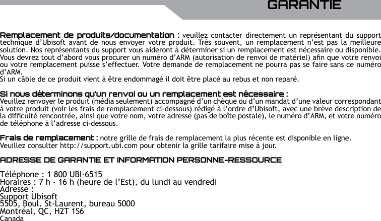 UBISOFTFRAN&ccedil;AISPlus d&rsquo;informations sur www.battle-tag.com 33Remplacement  de produits/documentation : veuillez  contacter directement un  repr&eacute;sentant  du  support technique  d&rsquo;Ubisoft avant de  nous envoyer votre  produit. Tr&egrave;s souvent,  un remplacement n&rsquo;est pas la meilleure solution. Nos repr&eacute;sentants du support vous aideront &agrave; d&eacute;terminer si un remplacement est n&eacute;cessaire ou disponible. Vous devrez tout d&rsquo;abord vous procurer un num&eacute;ro d&rsquo;ARM (autorisation de renvoi de mat&eacute;riel) an que votre renvoi ou votre remplacement puisse s&rsquo;effectuer. Votre demande de remplacement ne pourra pas se faire sans ce num&eacute;ro d&rsquo;ARM.Si un c&acirc;ble de ce produit vient &agrave; &ecirc;tre endommag&eacute; il doit &ecirc;tre plac&eacute; au rebus et non repar&eacute;.Si nous d&eacute;terminons qu&rsquo;un renvoi ou un remplacement est n&eacute;cessaire :Veuillez renvoyer le produit (m&eacute;dia seulement) accompagn&eacute; d&rsquo;un ch&egrave;que ou d&rsquo;un mandat d&rsquo;une valeur correspondant &agrave; votre produit (voir les frais de remplacement ci-dessous) r&eacute;dig&eacute; &agrave; l&rsquo;ordre d&rsquo;Ubisoft, avec une br&egrave;ve description de la difcult&eacute; rencontr&eacute;e, ainsi que votre nom, votre adresse (pas de bo&icirc;te postale), le num&eacute;ro d&rsquo;ARM, et votre num&eacute;ro de t&eacute;l&eacute;phone &agrave; l&rsquo;adresse ci-dessous.Frais de remplacement : notre grille de frais de remplacement la plus r&eacute;cente est disponible en ligne.Veuillez consulter http://support.ubi.com pour obtenir la grille tarifaire mise &agrave; jour.ADRESSE DE GARANTIE ET INFORMATION PERSONNE-RESSOURCET&eacute;l&eacute;phone : 1 800 UBI-6515 Horaires : 7 h &ndash; 16 h (heure de l&rsquo;Est), du lundi au vendrediAdresse : Support Ubisoft5505, Boul. St-Laurent, bureau 5000Montr&eacute;al, QC, H2T 1S6CanadaGARANTIE