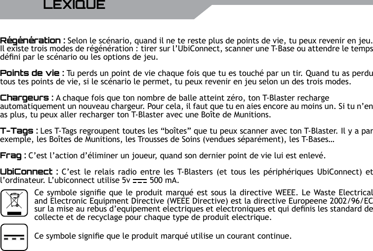 UBISOFT34 RMore information at www.battle-tag.comR&eacute;g&eacute;n&eacute;ration : Selon le sc&eacute;nario, quand il ne te reste plus de points de vie, tu peux revenir en jeu. Il existe trois modes de r&eacute;g&eacute;n&eacute;ration : tirer sur l&rsquo;UbiConnect, scanner une T-Base ou attendre le temps d&eacute;ni par le sc&eacute;nario ou les options de jeu.Points de vie : Tu perds un point de vie chaque fois que tu es touch&eacute; par un tir. Quand tu as perdu tous tes points de vie, si le sc&eacute;nario le permet, tu peux revenir en jeu selon un des trois modes.Chargeurs : A chaque fois que ton nombre de balle atteint z&eacute;ro, ton T-Blaster recharge automatiquement un nouveau chargeur. Pour cela, il faut que tu en aies encore au moins un. Si tu n&rsquo;en as plus, tu peux aller recharger ton T-Blaster avec une Bo&icirc;te de Munitions.T-Tags : Les T-Tags regroupent toutes les &ldquo;bo&icirc;tes&rdquo; que tu peux scanner avec ton T-Blaster. Il y a par exemple, les Bo&icirc;tes de Munitions, les Trousses de Soins (vendues s&eacute;par&eacute;ment), les T-Bases&hellip;Frag : C&rsquo;est l&rsquo;action d&rsquo;&eacute;liminer un joueur, quand son dernier point de vie lui est enlev&eacute;.UbiConnect :  C&rsquo;est  le relais radio entre  les T-Blasters (et tous les p&eacute;riph&eacute;riques UbiConnect)  et l&rsquo;ordinateur. L&rsquo;ubiconnect utilise 5v        500 mA.LEXIQUECe symbole signie que le produit marqu&eacute; utilise un courant continue.Ce symbole signie que le produit marqu&eacute; est sous la directive WEEE. Le Waste Electrical and Electronic Equipment Directive (WEEE Directive) est la directive Europeene 2002/96/EC sur la mise au rebus d&rsquo;equipement electriques et electroniques et qui denis les standard de collecte et de recyclage pour chaque type de produit electrique.