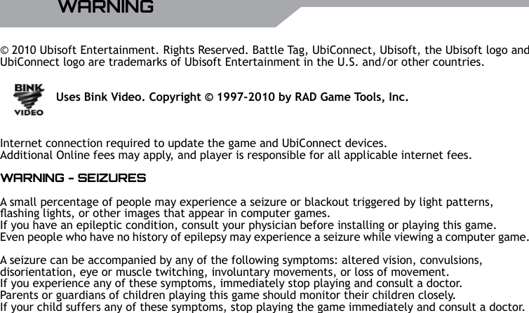 UBISOFT4RMore information at www.battle-tag.comWARNING&copy; 2010 Ubisoft Entertainment. Rights Reserved. Battle Tag, UbiConnect, Ubisoft, the Ubisoft logo and UbiConnect logo are trademarks of Ubisoft Entertainment in the U.S. and/or other countries.               Uses Bink Video. Copyright &copy; 1997-2010 by RAD Game Tools, Inc.Internet connection required to update the game and UbiConnect devices. Additional Online fees may apply, and player is responsible for all applicable internet fees.WARNING - SEIZURESA small percentage of people may experience a seizure or blackout triggered by light patterns, ashing lights, or other images that appear in computer games. If you have an epileptic condition, consult your physician before installing or playing this game.Even people who have no history of epilepsy may experience a seizure while viewing a computer game.A seizure can be accompanied by any of the following symptoms: altered vision, convulsions, disorientation, eye or muscle twitching, involuntary movements, or loss of movement. If you experience any of these symptoms, immediately stop playing and consult a doctor.Parents or guardians of children playing this game should monitor their children closely. If your child suffers any of these symptoms, stop playing the game immediately and consult a doctor.