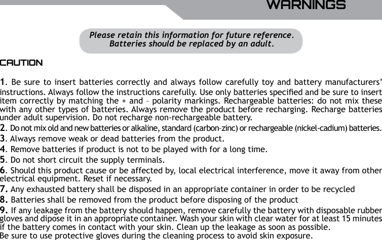 UBISOFTENGLISHMore information at www.battle-tag.com 9WARNINGSCAUTION1. Be sure to insert batteries correctly and always follow carefully toy and battery manufacturers&rsquo; instructions. Always follow the instructions carefully. Use only batteries specied and be sure to insert item correctly by matching the + and &ndash; polarity markings. Rechargeable batteries: do not mix these with any other types of batteries. Always remove the product before recharging. Recharge batteries under adult supervision. Do not recharge non-rechargeable battery.2. Do not mix old and new batteries or alkaline, standard (carbon&ndash;zinc) or rechargeable (nickel-cadium) batteries.3. Always remove weak or dead batteries from the product.4. Remove batteries if product is not to be played with for a long time.5. Do not short circuit the supply terminals.6. Should this product cause or be affected by, local electrical interference, move it away from otherelectrical equipment. Reset if necessary.7. Any exhausted battery shall be disposed in an appropriate container in order to be recycled8. Batteries shall be removed from the product before disposing of the product9. If any leakage from the battery should happen, remove carefully the battery with disposable rubber gloves and dipose it in an appropriate container. Wash your skin with clear water for at least 15 minutes if the battery comes in contact with your skin. Clean up the leakage as soon as possible. Be sure to use protective gloves during the cleaning process to avoid skin exposure.Please retain this information for future reference.Batteries should be replaced by an adult.