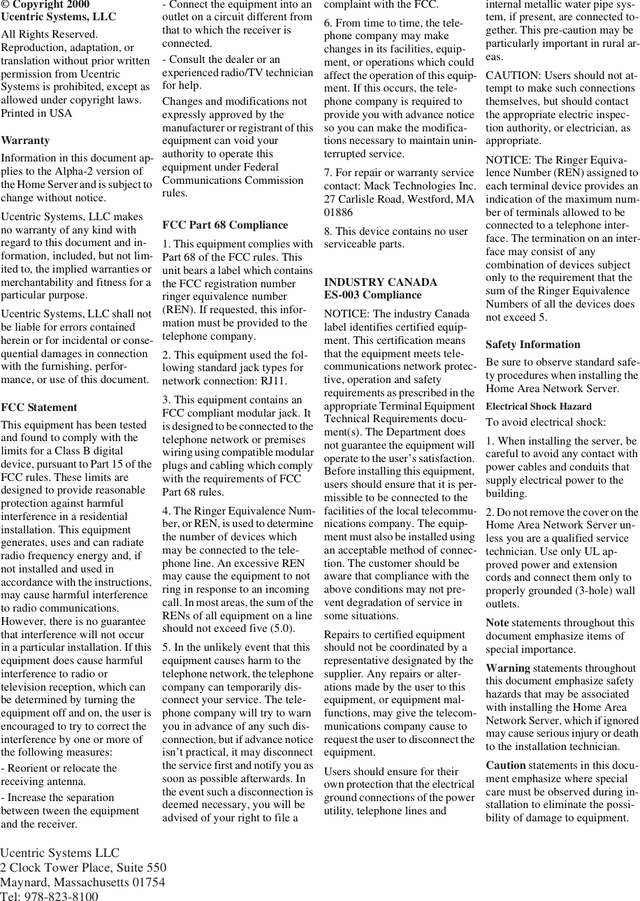 Ucentric Systems LLC2 Clock Tower Place, Suite 550Maynard, Massachusetts 01754Tel: 978-823-8100© Copyright 2000Ucentric Systems, LLCAll Rights Reserved.Reproduction, adaptation, ortranslation without prior writtenpermission from UcentricSystems is prohibited, except asallowed under copyright laws.Printed in USAWarrantyInformation in this document ap-plies to the Alpha-2 version ofthe Home Serverand is subject tochange without notice.Ucentric Systems, LLC makesno warranty of any kind withregard to this document and in-formation, included, but not lim-ited to, the implied warranties ormerchantability and fitness for aparticular purpose.Ucentric Systems, LLC shall notbe liable for errors containedherein or for incidental or conse-quential damages in connectionwith the furnishing, perfor-mance, or use of this document.FCC StatementThis equipment has been testedand found to comply with thelimits for a Class B digitaldevice, pursuant to Part 15 of theFCC rules. These limits aredesigned to provide reasonableprotection against harmfulinterference in a residentialinstallation. This equipmentgenerates, uses and can radiateradio frequency energy and, ifnot installed and used inaccordance with the instructions,may cause harmful interferenceto radio communications.However, there is no guaranteethat interference will not occurin a particular installation. If thisequipment does cause harmfulinterference to radio ortelevision reception, which canbe determined by turning theequipment off and on, the user isencouraged to try to correct theinterference by one or more ofthe following measures:- Reorient or relocate thereceiving antenna.- Increase the separationbetween tween the equipmentand the receiver.- Connect the equipment into anoutlet on a circuit different fromthat to which the receiver isconnected.- Consult the dealer or anexperienced radio/TV technicianfor help.Changes and modifications notexpressly approved by themanufacturer or registrant of thisequipment can void yourauthority to operate thisequipment under FederalCommunications Commissionrules.FCC Part 68 Compliance1. This equipment complies withPart 68 of the FCC rules. Thisunit bears a label which containsthe FCC registration numberringer equivalence number(REN). If requested, this infor-mation must be provided to thetelephone company.2. This equipment used the fol-lowing standard jack types fornetwork connection: RJ11.3. This equipment contains anFCC compliant modular jack. Itis designed to be connected to thetelephone network or premiseswiring using compatible modularplugs and cabling which complywith the requirements of FCCPart 68 rules.4. The Ringer Equivalence Num-ber, or REN, is used to determinethe number of devices whichmay be connected to the tele-phone line. An excessive RENmay cause the equipment to notring in response to an incomingcall. In most areas, the sum of theRENs of all equipment on a lineshould not exceed five (5.0).5. In the unlikely event that thisequipment causes harm to thetelephonenetwork, the telephonecompany can temporarily dis-connect your service. The tele-phone company will try to warnyou in advance of any such dis-connection, but if advance noticeisn’t practical, it may disconnectthe service first and notify you assoon as possible afterwards. Inthe event such a disconnection isdeemed necessary, you will beadvised of your right to file acomplaint with the FCC.6. From time to time, the tele-phone company may makechanges in its facilities, equip-ment, or operations which couldaffect the operation of this equip-ment. If this occurs, the tele-phone company is required toprovide you with advance noticeso you can make the modifica-tions necessary to maintain unin-terrupted service.7.Forrepairorwarrantyservicecontact: Mack Technologies Inc.27 Carlisle Road, Westford, MA018868. This device contains no userserviceable parts.INDUSTRY CANADAES-003 ComplianceNOTICE: The industry Canadalabel identifies certified equip-ment. This certification meansthat the equipment meets tele-communications network protec-tive, operation and safetyrequirements as prescribed in theappropriate Terminal EquipmentTechnical Requirements docu-ment(s). The Department doesnot guarantee the equipment willoperate to the user’s satisfaction.Before installing this equipment,users should ensure that it is per-missible to be connected to thefacilities of the local telecommu-nications company. The equip-ment must also be installed usingan acceptable method of connec-tion. The customer should beaware that compliance with theabove conditions may not pre-vent degradation of service insome situations.Repairs to certified equipmentshould not be coordinated by arepresentative designated by thesupplier. Any repairs or alter-ations made by the user to thisequipment, or equipment mal-functions, may give the telecom-munications company cause torequest the user to disconnect theequipment.Users should ensure for theirown protection that the electricalground connections of the powerutility, telephone lines andinternal metallic water pipe sys-tem, if present, are connected to-gether. This pre-caution may beparticularly important in rural ar-eas.CAUTION: Users should not at-tempt to make such connectionsthemselves, but should contactthe appropriate electric inspec-tion authority, or electrician, asappropriate.NOTICE: The Ringer Equiva-lence Number (REN) assigned toeach terminal device provides anindication of the maximum num-berofterminalsallowedtobeconnected to a telephone inter-face. The termination on an inter-face may consist of anycombination of devices subjectonly to the requirement that thesum of the Ringer EquivalenceNumbers of all the devices doesnot exceed 5.Safety InformationBe sure to observe standard safe-ty procedures when installing theHome Area Network Server.Electrical Shock HazardTo avoid electrical shock:1. When installing the server, becareful to avoid any contact withpower cables and conduits thatsupply electrical power to thebuilding.2. Do not remove thecoveron theHome Area Network Server un-less you are a qualified servicetechnician. Use only UL ap-proved power and extensioncords and connect them only toproperly grounded (3-hole) walloutlets.Note statements throughout thisdocument emphasize items ofspecial importance.Warning statements throughoutthis document emphasize safetyhazards that may be associatedwith installing the Home AreaNetwork Server, which if ignoredmay cause serious injury or deathto the installation technician.Caution statements in this docu-ment emphasize where specialcare must be observed during in-stallation to eliminate the possi-bility of damage to equipment.
