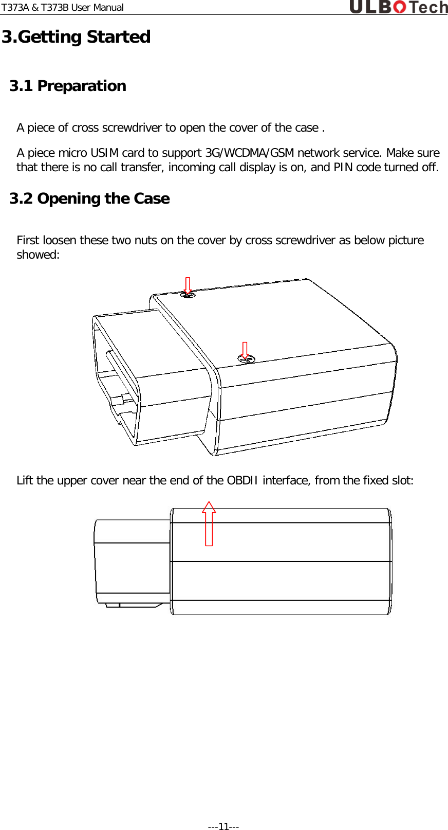 T373A &amp; T373B User Manual 3.Getting Started 3.1 Preparation A piece of cross screwdriver to open the cover of the case .  A piece micro USIM card to support 3G/WCDMA/GSM network service. Make sure that there is no call transfer, incoming call display is on, and PIN code turned off. 3.2 Opening the Case First loosen these two nuts on the cover by cross screwdriver as below picture showed:  Lift the upper cover near the end of the OBDII interface, from the fixed slot:     ---11---  