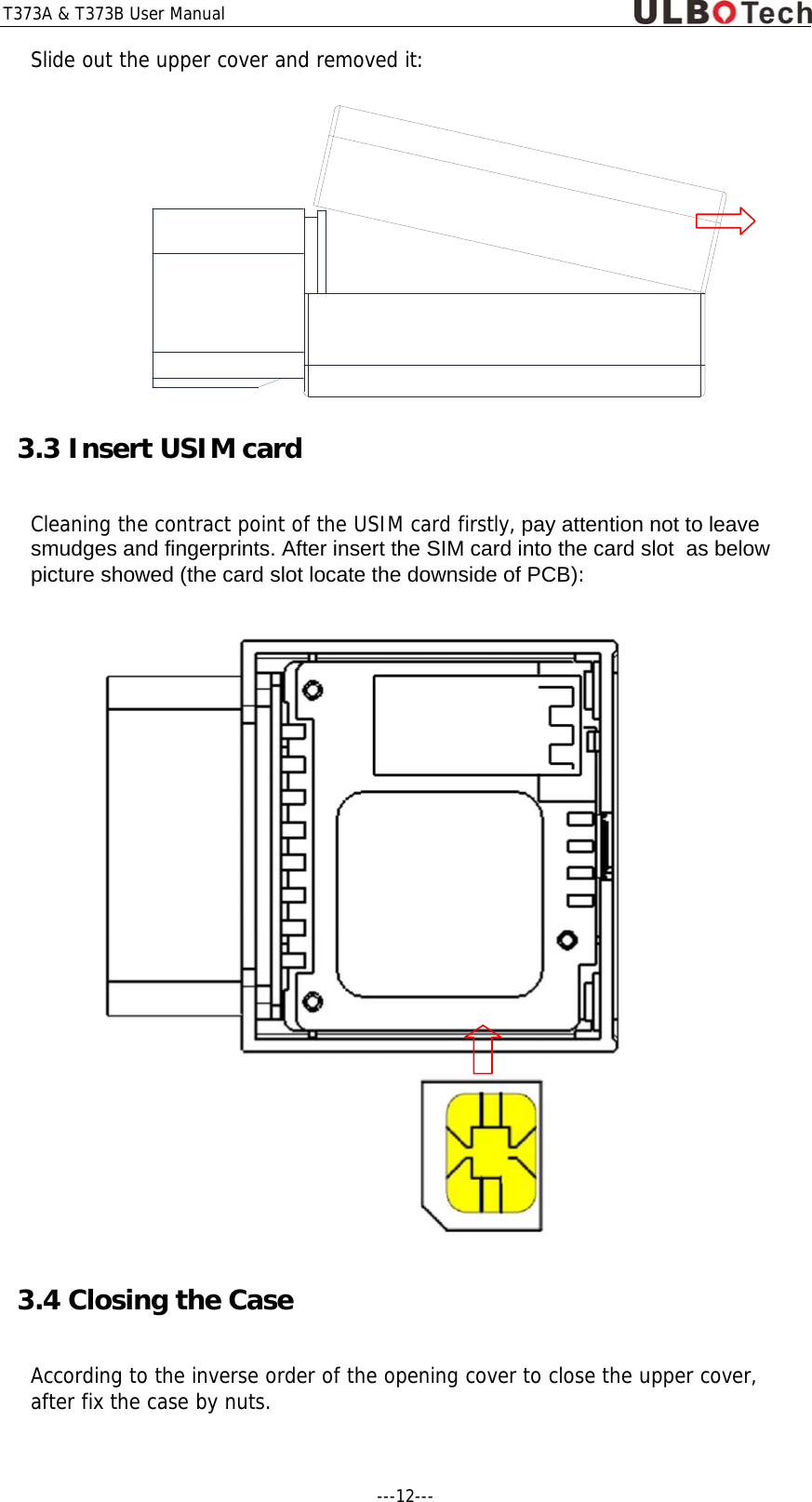T373A &amp; T373B User Manual ---12---  Slide out the upper cover and removed it:  3.3 Insert USIM card   Cleaning the contract point of the USIM card firstly, pay attention not to leave smudges and fingerprints. After insert the SIM card into the card slot  as below picture showed (the card slot locate the downside of PCB):  3.4 Closing the Case According to the inverse order of the opening cover to close the upper cover, after fix the case by nuts.    