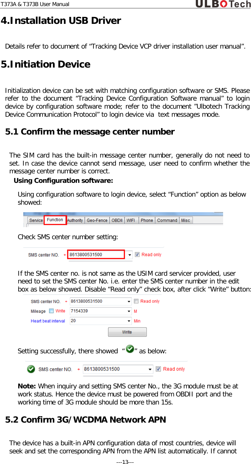 T373A &amp; T373B User Manual 4.Installation USB Driver Details refer to document of &ldquo;Tracking Device VCP driver installation user manual&rdquo;. 5.Initiation Device Initialization device can be set with matching configuration software or SMS. Please refer to the document &ldquo;Tracking Device Configuration Software manual&rdquo; to login device by configuration software mode; refer to the document &rdquo;Ulbotech Tracking Device Communication Protocol&rdquo; to login device via  text messages mode.  5.1 Confirm the message center number  The SIM card has the built-in message center number, generally do not need to set. In case the device cannot send message, user need to confirm whether the message center number is correct. Using Configuration software: Using configuration software to login device, select &ldquo;Function&rdquo; option as below showed:  Check SMS center number setting:  If the SMS center no. is not same as the USIM card servicer provided, user need to set the SMS center No. i.e. enter the SMS center number in the edit box as below showed. Disable &ldquo;Read only&rdquo; check box, after click &ldquo;Write&rdquo; button:  Setting successfully, there showed  &ldquo; &rdquo; as below:  Note: When inquiry and setting SMS center No., the 3G module must be at work status. Hence the device must be powered from OBDII port and the working time of 3G module should be more than 15s.    5.2 Confirm 3G/WCDMA Network APN The device has a built-in APN configuration data of most countries, device will seek and set the corresponding APN from the APN list automatically. If cannot ---13---  