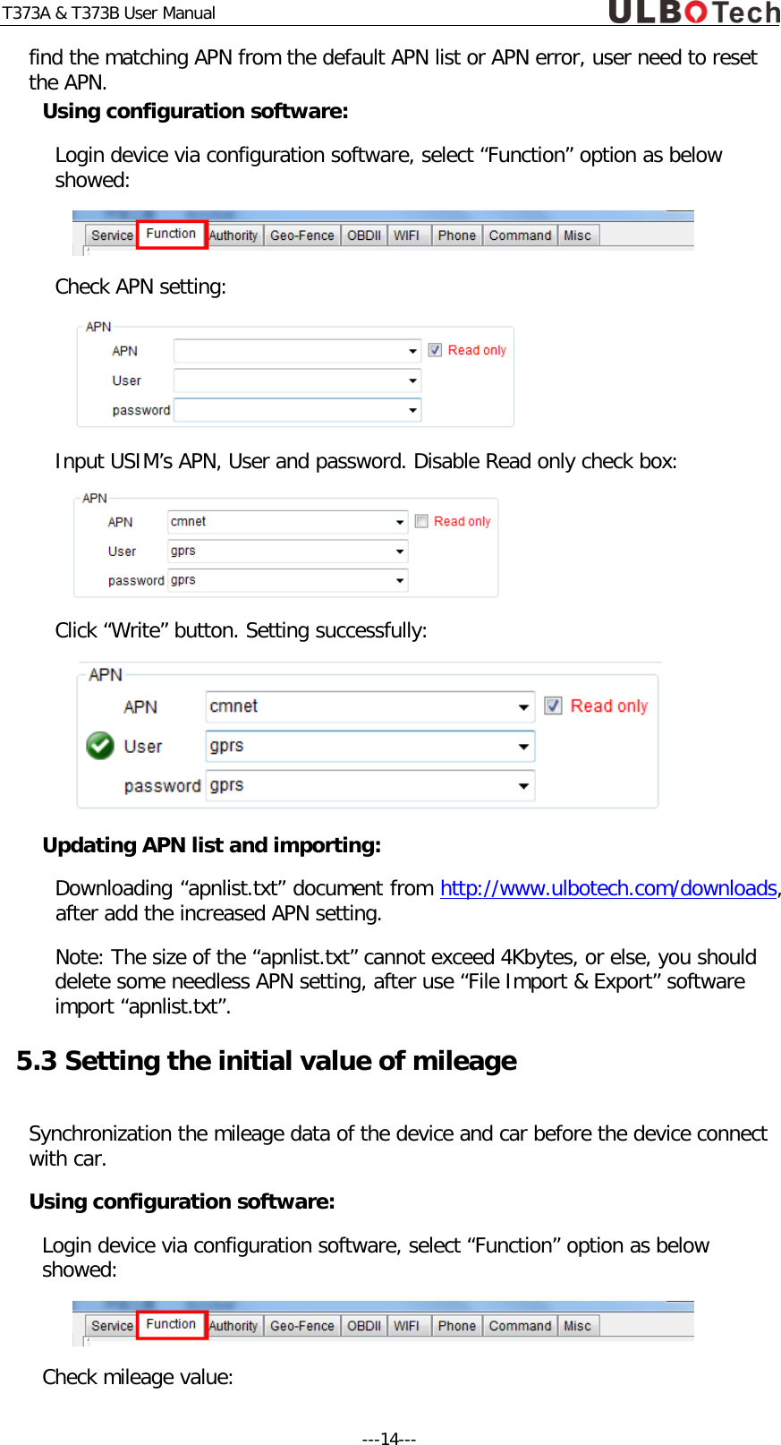 T373A &amp; T373B User Manual find the matching APN from the default APN list or APN error, user need to reset the APN. Using configuration software: Login device via configuration software, select &ldquo;Function&rdquo; option as below showed:  Check APN setting:  Input USIM&rsquo;s APN, User and password. Disable Read only check box:  Click &ldquo;Write&rdquo; button. Setting successfully:  Updating APN list and importing: Downloading &ldquo;apnlist.txt&rdquo; document from http://www.ulbotech.com/downloads, after add the increased APN setting. Note: The size of the &ldquo;apnlist.txt&rdquo; cannot exceed 4Kbytes, or else, you should  delete some needless APN setting, after use &ldquo;File Import &amp; Export&rdquo; software import &ldquo;apnlist.txt&rdquo;. 5.3 Setting the initial value of mileage  Synchronization the mileage data of the device and car before the device connect with car. Using configuration software: Login device via configuration software, select &ldquo;Function&rdquo; option as below showed:  Check mileage value: ---14---  