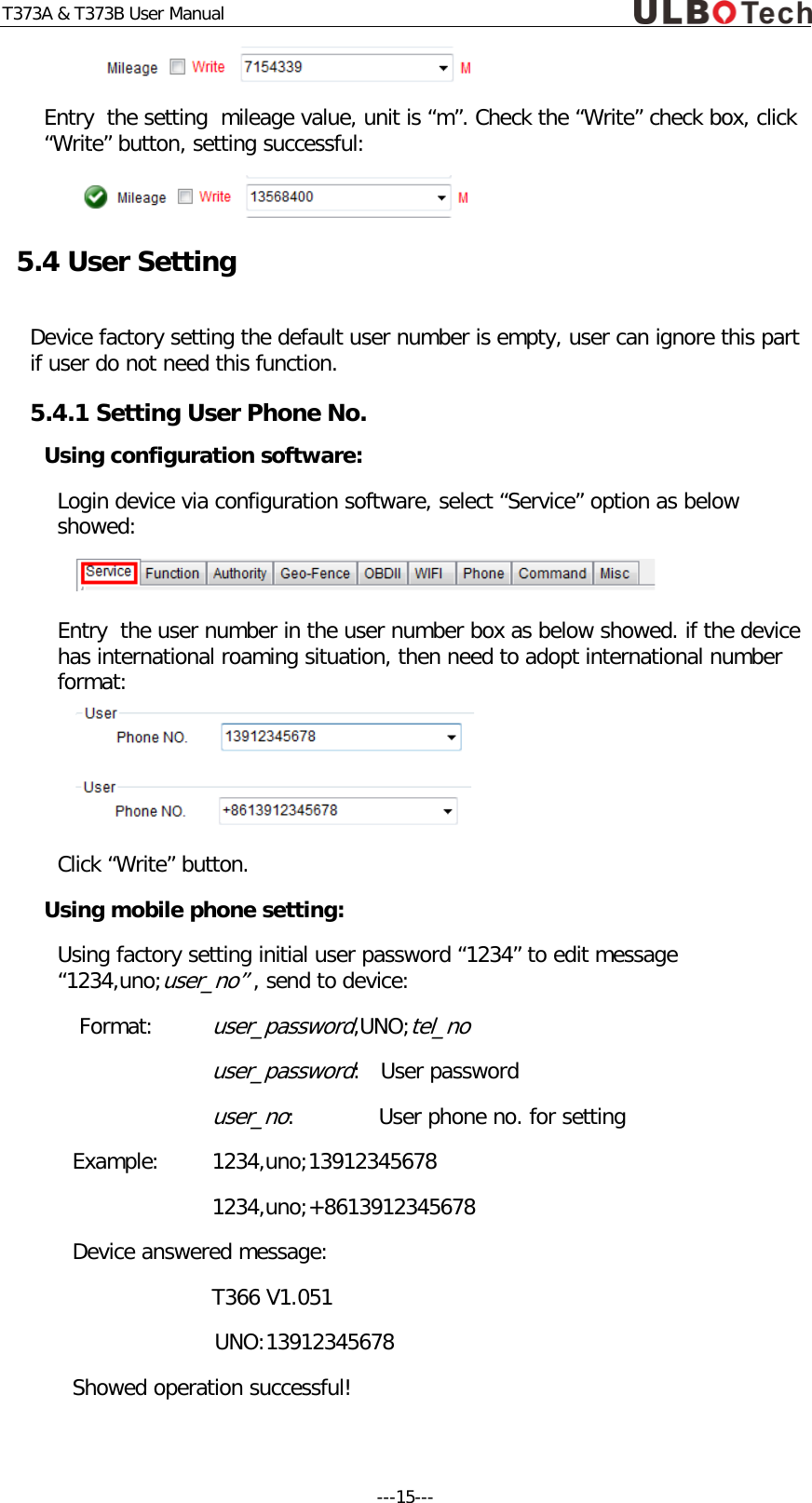 T373A &amp; T373B User Manual  Entry  the setting  mileage value, unit is &ldquo;m&rdquo;. Check the &ldquo;Write&rdquo; check box, click &ldquo;Write&rdquo; button, setting successful:  5.4 User Setting Device factory setting the default user number is empty, user can ignore this part  if user do not need this function. 5.4.1 Setting User Phone No.  Using configuration software: Login device via configuration software, select &ldquo;Service&rdquo; option as below showed:  Entry  the user number in the user number box as below showed. if the device has international roaming situation, then need to adopt international number format:   Click &ldquo;Write&rdquo; button. Using mobile phone setting: Using factory setting initial user password &ldquo;1234&rdquo; to edit message &ldquo;1234,uno;user_no&rdquo; , send to device:  Format: user_password,UNO;tel_no   user_password:   User password   user_no:      User phone no. for setting  Example:  1234,uno;13912345678   1234,uno;+8613912345678 Device answered message: T366 V1.051 UNO:13912345678 Showed operation successful! ---15---  