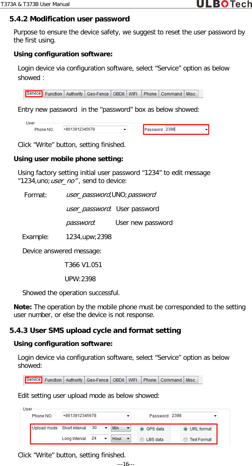 T373A &amp; T373B User Manual 5.4.2 Modification user password  Purpose to ensure the device safety, we suggest to reset the user password by the first using.  Using configuration software: Login device via configuration software, select &ldquo;Service&rdquo; option as below showed：  Entry new password  in the &ldquo;password&rdquo; box as below showed:  Click &ldquo;Write&rdquo; button, setting finished. Using user mobile phone setting: Using factory setting initial user password &ldquo;1234&rdquo; to edit message &ldquo;1234,uno;user_no&rdquo; , send to device:  Format: user_password,UNO;password   user_password:  User password   password:     User new password Example:  1234,upw;2398 Device answered message: T366 V1.051 UPW:2398 Showed the operation successful. Note: The operation by the mobile phone must be corresponded to the setting user number, or else the device is not response. 5.4.3 User SMS upload cycle and format setting Using configuration software: Login device via configuration software, select &ldquo;Service&rdquo; option as below showed:  Edit setting user upload mode as below showed:  Click &ldquo;Write&rdquo; button, setting finished. ---16---  