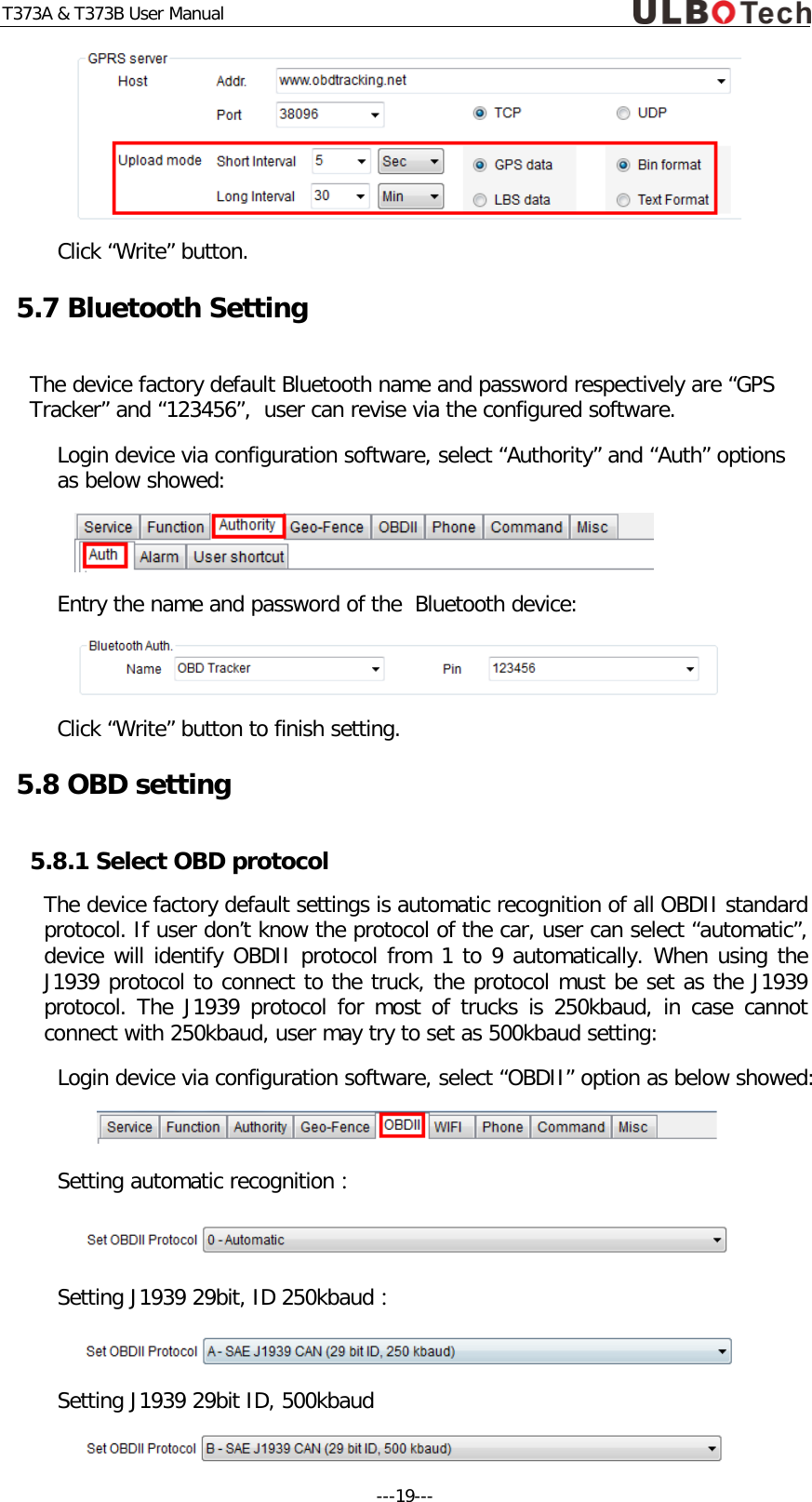 T373A &amp; T373B User Manual  Click &ldquo;Write&rdquo; button. 5.7 Bluetooth Setting The device factory default Bluetooth name and password respectively are &ldquo;GPS Tracker&rdquo; and &ldquo;123456&rdquo;,  user can revise via the configured software. Login device via configuration software, select &ldquo;Authority&rdquo; and &ldquo;Auth&rdquo; options as below showed:  Entry the name and password of the  Bluetooth device:  Click &ldquo;Write&rdquo; button to finish setting. 5.8 OBD setting 5.8.1 Select OBD protocol The device factory default settings is automatic recognition of all OBDII standard protocol. If user don&rsquo;t know the protocol of the car, user can select &ldquo;automatic&rdquo;, device will identify OBDII protocol from 1 to 9 automatically. When using the J1939 protocol to connect to the truck, the protocol must be set as the J1939 protocol. The J1939 protocol for most of trucks is 250kbaud, in case cannot connect with 250kbaud, user may try to set as 500kbaud setting: Login device via configuration software, select &ldquo;OBDII&rdquo; option as below showed:   Setting automatic recognition：  Setting J1939 29bit, ID 250kbaud：  Setting J1939 29bit ID, 500kbaud  ---19---  