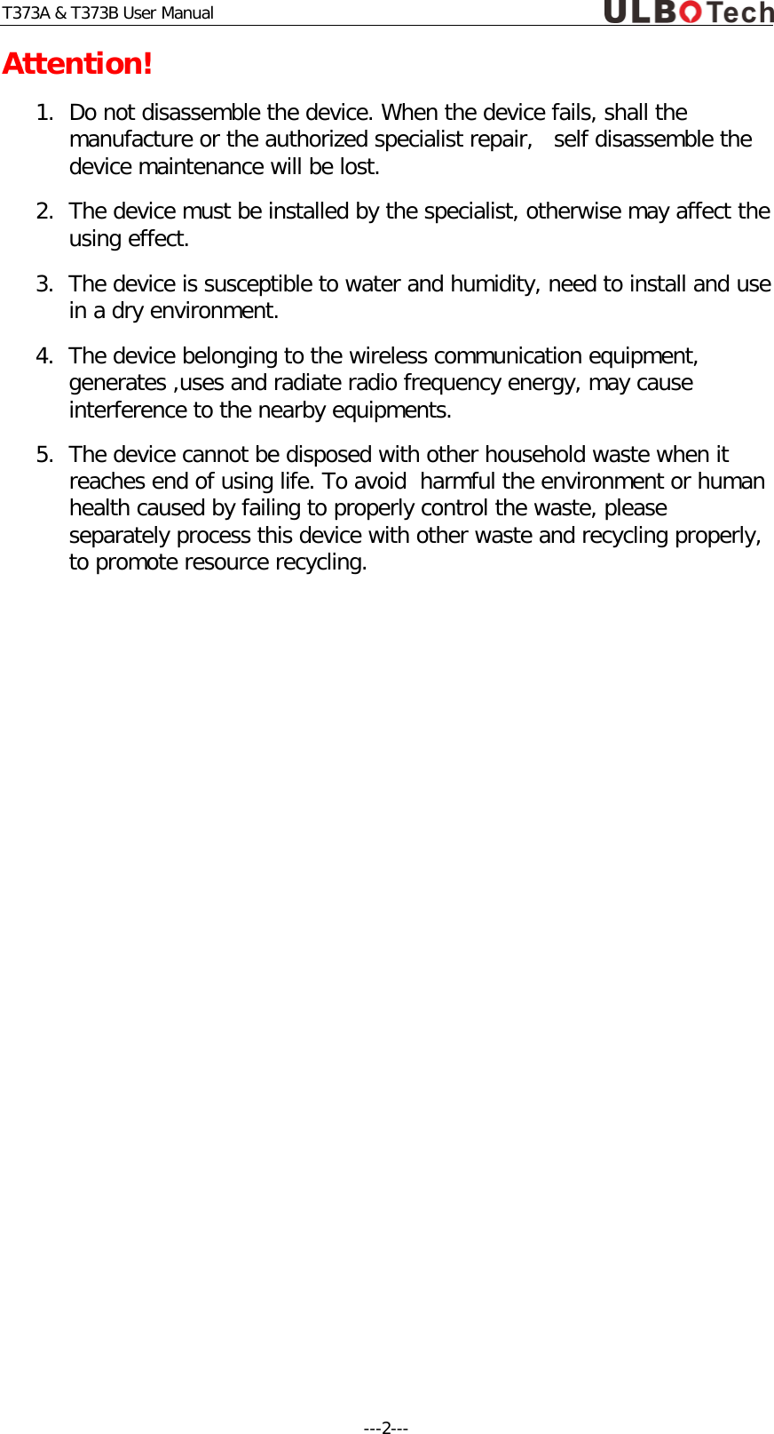T373A &amp; T373B User Manual Attention! 1. Do not disassemble the device. When the device fails, shall the manufacture or the authorized specialist repair,   self disassemble the device maintenance will be lost.   2. The device must be installed by the specialist, otherwise may affect the using effect. 3. The device is susceptible to water and humidity, need to install and use in a dry environment. 4. The device belonging to the wireless communication equipment, generates ,uses and radiate radio frequency energy, may cause interference to the nearby equipments. 5. The device cannot be disposed with other household waste when it reaches end of using life. To avoid  harmful the environment or human health caused by failing to properly control the waste, please separately process this device with other waste and recycling properly, to promote resource recycling.    ---2---  
