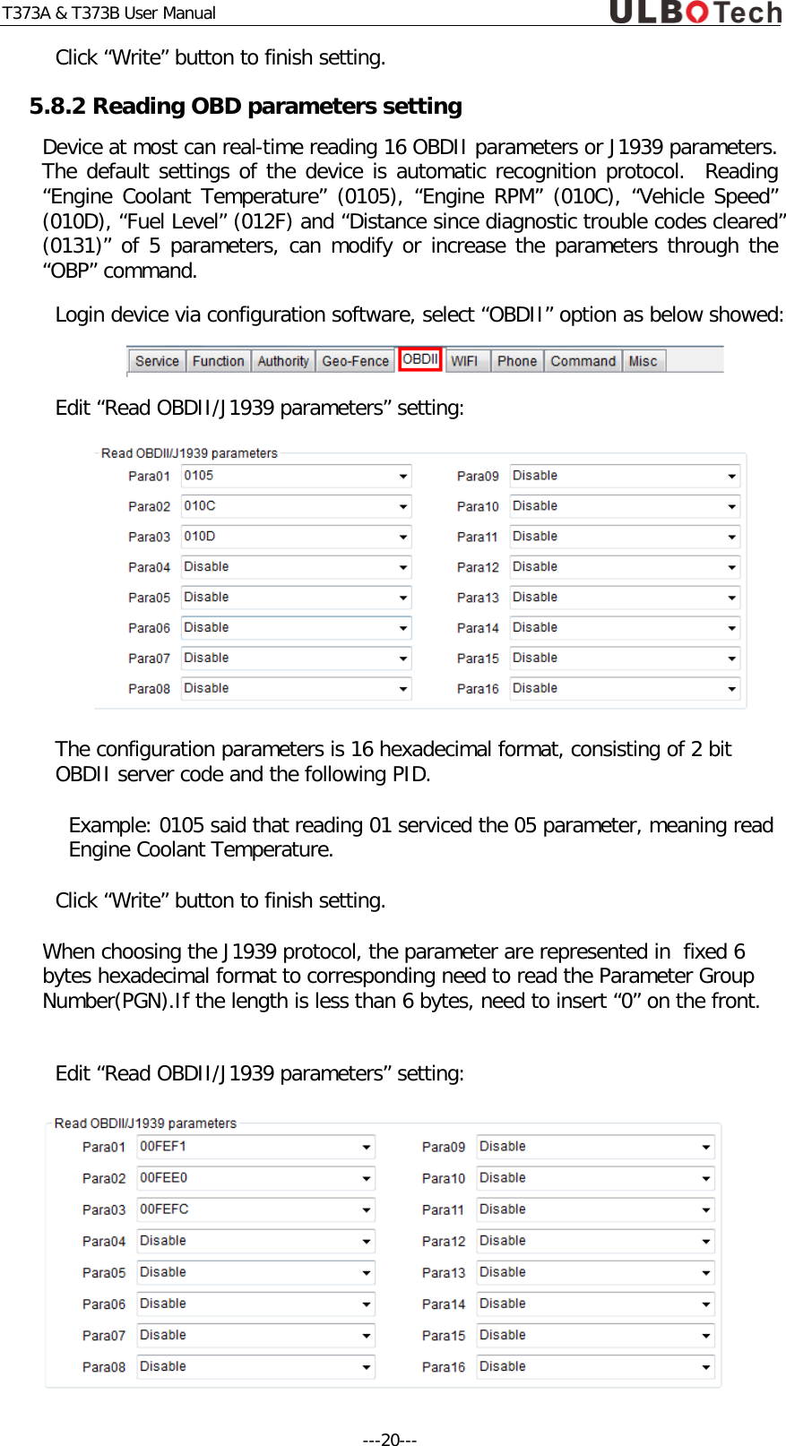 T373A &amp; T373B User Manual Click &ldquo;Write&rdquo; button to finish setting. 5.8.2 Reading OBD parameters setting Device at most can real-time reading 16 OBDII parameters or J1939 parameters. The default settings of the device is automatic recognition protocol.  Reading &ldquo;Engine Coolant Temperature&rdquo; (0105), &ldquo;Engine RPM&rdquo; (010C), &ldquo;Vehicle Speed&rdquo; (010D), &ldquo;Fuel Level&rdquo; (012F) and &ldquo;Distance since diagnostic trouble codes cleared&rdquo; (0131)&rdquo; of 5 parameters, can modify or increase the parameters through the &ldquo;OBP&rdquo; command. Login device via configuration software, select &ldquo;OBDII&rdquo; option as below showed:   Edit &ldquo;Read OBDII/J1939 parameters&rdquo; setting:  The configuration parameters is 16 hexadecimal format, consisting of 2 bit OBDII server code and the following PID. Example: 0105 said that reading 01 serviced the 05 parameter, meaning read Engine Coolant Temperature. Click &ldquo;Write&rdquo; button to finish setting. When choosing the J1939 protocol, the parameter are represented in  fixed 6 bytes hexadecimal format to corresponding need to read the Parameter Group Number(PGN).If the length is less than 6 bytes, need to insert &ldquo;0&rdquo; on the front.  Edit &ldquo;Read OBDII/J1939 parameters&rdquo; setting:  ---20---  
