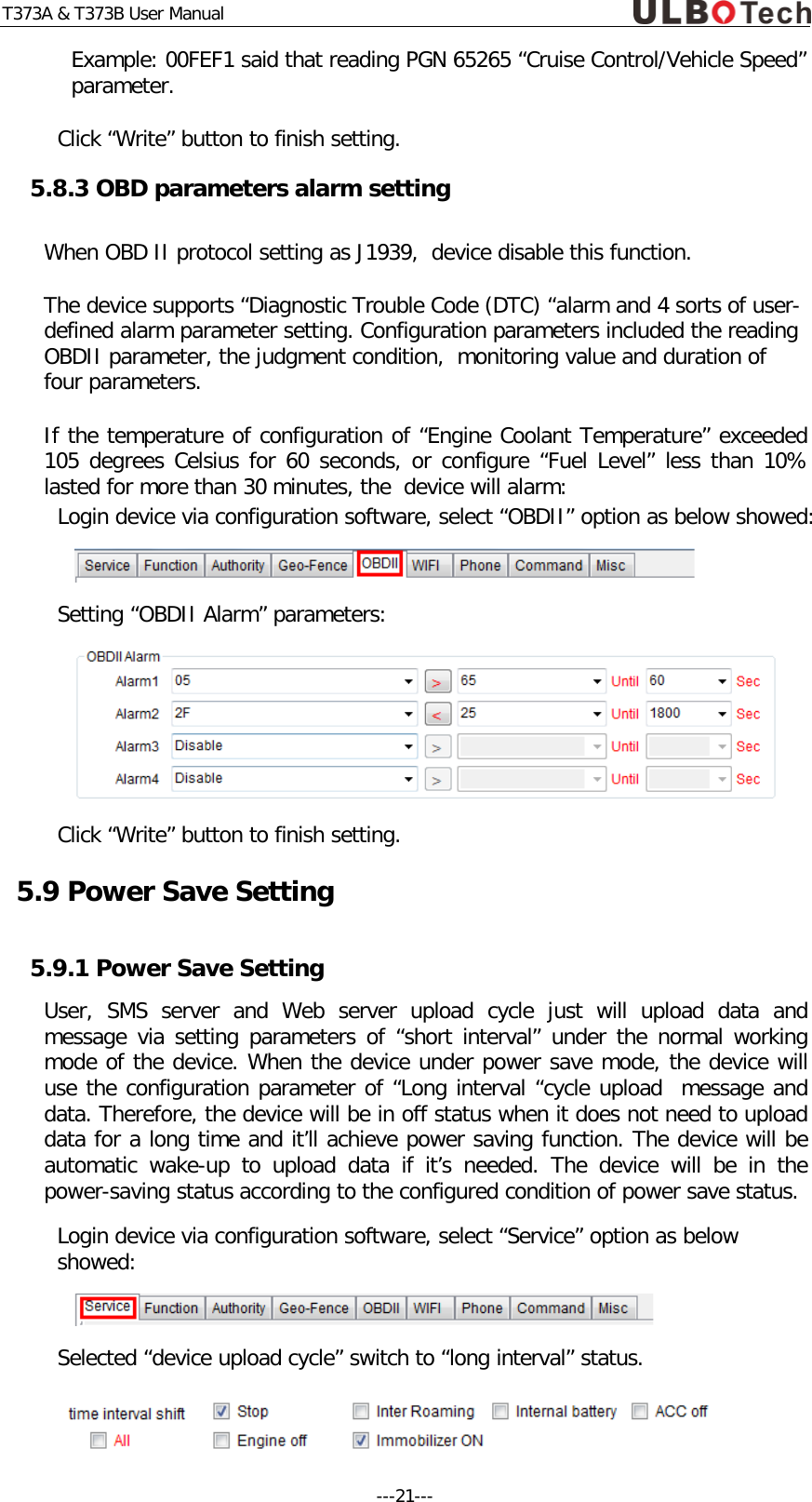 T373A &amp; T373B User Manual Example: 00FEF1 said that reading PGN 65265 &ldquo;Cruise Control/Vehicle Speed&rdquo; parameter. Click &ldquo;Write&rdquo; button to finish setting. 5.8.3 OBD parameters alarm setting When OBD II protocol setting as J1939,  device disable this function. The device supports &ldquo;Diagnostic Trouble Code (DTC) &ldquo;alarm and 4 sorts of user-defined alarm parameter setting. Configuration parameters included the reading OBDII parameter, the judgment condition,  monitoring value and duration of four parameters. If the temperature of configuration of &ldquo;Engine Coolant Temperature&rdquo; exceeded 105 degrees Celsius for 60 seconds, or configure &ldquo;Fuel Level&rdquo; less than 10% lasted for more than 30 minutes, the  device will alarm: Login device via configuration software, select &ldquo;OBDII&rdquo; option as below showed:   Setting &ldquo;OBDII Alarm&rdquo; parameters:  Click &ldquo;Write&rdquo; button to finish setting. 5.9 Power Save Setting 5.9.1 Power Save Setting User, SMS server and Web server upload cycle just will upload data and message via setting parameters of &ldquo;short interval&rdquo; under the normal working mode of the device. When the device under power save mode, the device will use the configuration parameter of &ldquo;Long interval &ldquo;cycle upload  message and data. Therefore, the device will be in off status when it does not need to upload data for a long time and it&rsquo;ll achieve power saving function. The device will be automatic wake-up to upload data if it&rsquo;s needed. The device will be in the power-saving status according to the configured condition of power save status. Login device via configuration software, select &ldquo;Service&rdquo; option as below showed:  Selected &ldquo;device upload cycle&rdquo; switch to &ldquo;long interval&rdquo; status.  ---21---  