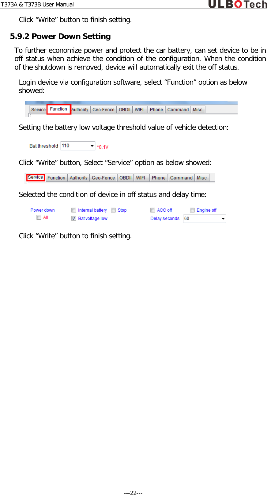 T373A &amp; T373B User Manual Click &ldquo;Write&rdquo; button to finish setting. 5.9.2 Power Down Setting To further economize power and protect the car battery, can set device to be in off status when achieve the condition of the configuration. When the condition of the shutdown is removed, device will automatically exit the off status. Login device via configuration software, select &ldquo;Function&rdquo; option as below showed:  Setting the battery low voltage threshold value of vehicle detection:  Click &ldquo;Write&rdquo; button, Select &ldquo;Service&rdquo; option as below showed:  Selected the condition of device in off status and delay time:  Click &ldquo;Write&rdquo; button to finish setting.   ---22---  