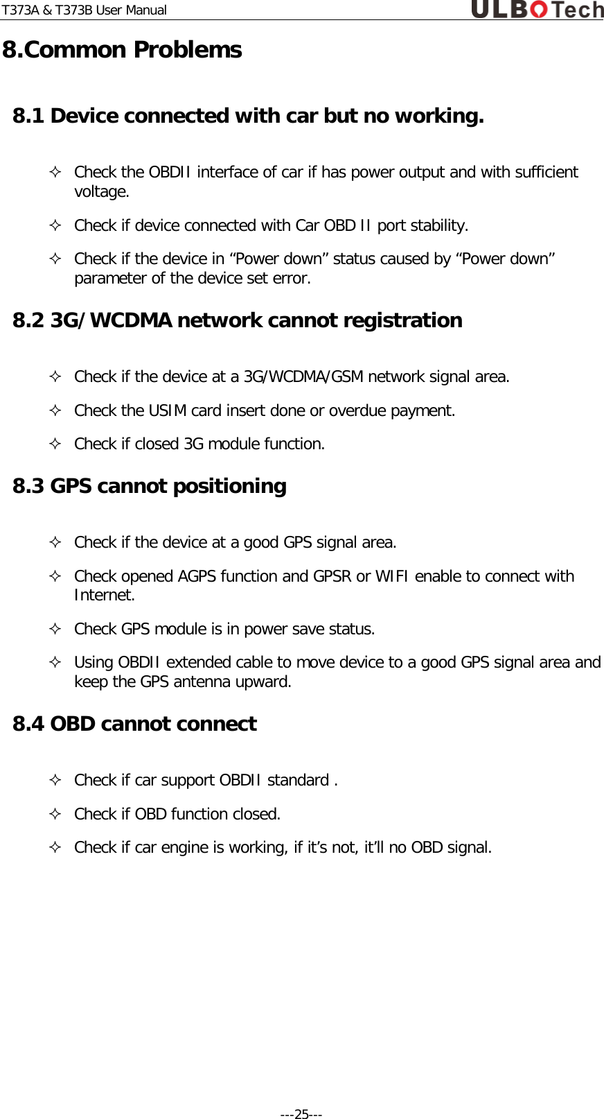 T373A &amp; T373B User Manual 8.Common Problems 8.1 Device connected with car but no working.   Check the OBDII interface of car if has power output and with sufficient voltage.  Check if device connected with Car OBD II port stability.  Check if the device in &ldquo;Power down&rdquo; status caused by &ldquo;Power down&rdquo; parameter of the device set error.  8.2 3G/WCDMA network cannot registration  Check if the device at a 3G/WCDMA/GSM network signal area.   Check the USIM card insert done or overdue payment.  Check if closed 3G module function. 8.3 GPS cannot positioning  Check if the device at a good GPS signal area.   Check opened AGPS function and GPSR or WIFI enable to connect with Internet.   Check GPS module is in power save status.  Using OBDII extended cable to move device to a good GPS signal area and keep the GPS antenna upward. 8.4 OBD cannot connect  Check if car support OBDII standard .  Check if OBD function closed.  Check if car engine is working, if it&rsquo;s not, it&rsquo;ll no OBD signal.  ---25---  