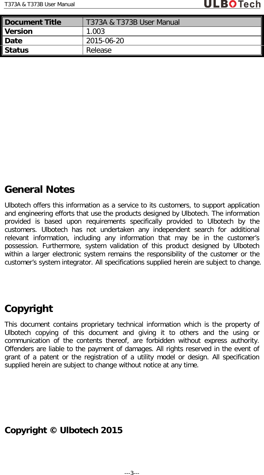 T373A &amp; T373B User Manual Document Title T373A &amp; T373B User Manual Version 1.003 Date 2015-06-20 Status Release        General Notes Ulbotech offers this information as a service to its customers, to support application and engineering efforts that use the products designed by Ulbotech. The information provided is based upon requirements specifically provided to Ulbotech  by the customers.  Ulbotech  has not undertaken any independent search for additional relevant information, including any information that may be in the customer&rsquo;s possession. Furthermore, system validation of this product designed by Ulbotech within a larger electronic system remains the responsibility of the customer or the customer&rsquo;s system integrator. All specifications supplied herein are subject to change.    Copyright  This document contains proprietary technical information which is the property of Ulbotech  copying of this document and giving it to others and the using or communication of the contents thereof, are forbidden without express authority. Offenders are liable to the payment of damages. All rights reserved in the event of grant of a patent or the registration of a utility model or design. All specification supplied herein are subject to change without notice at any time.    Copyright &copy; Ulbotech 2015 ---3---  