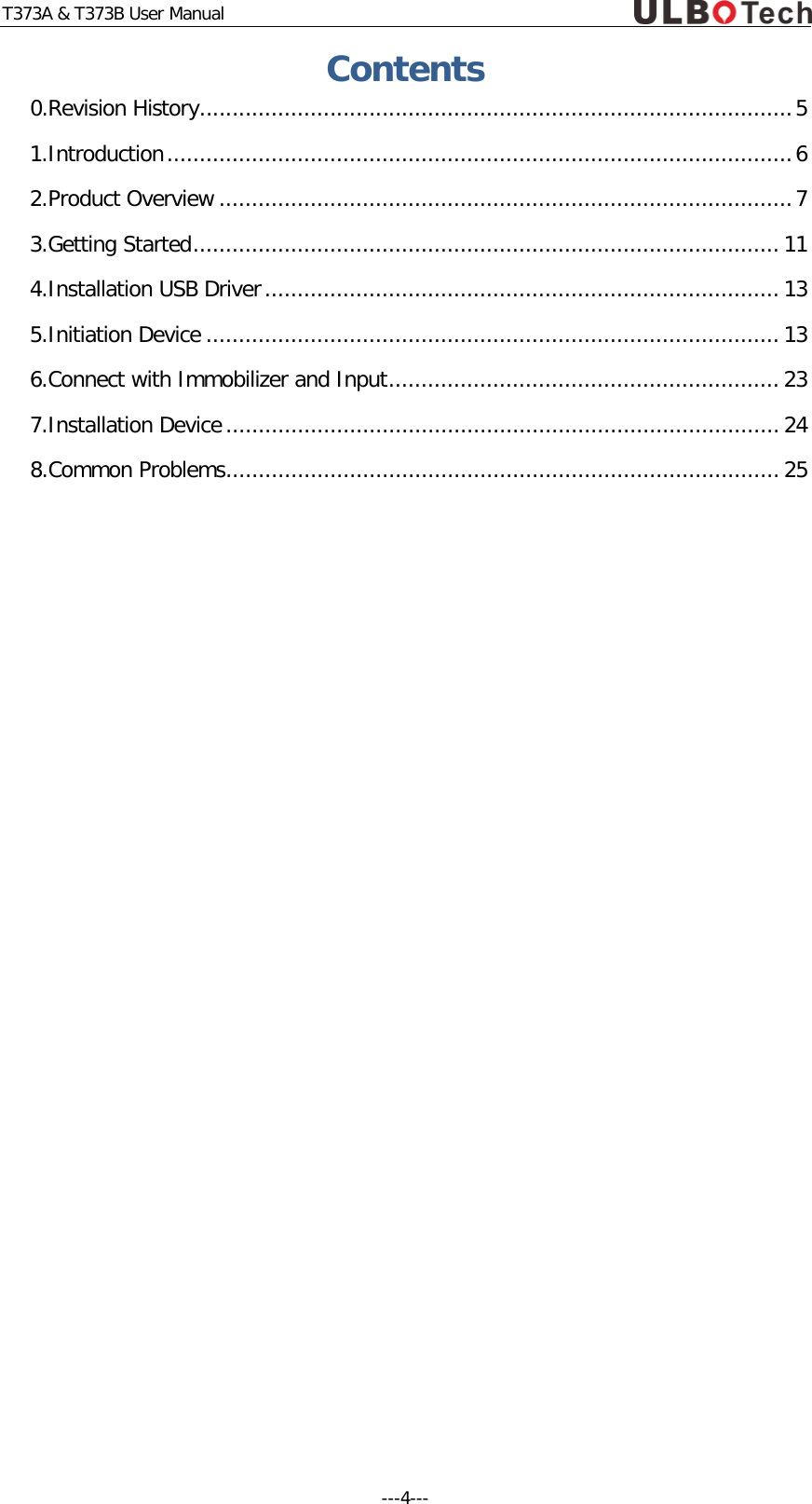 T373A &amp; T373B User Manual Contents 0.Revision History ........................................................................................... 5 1.Introduction ................................................................................................ 6 2.Product Overview ........................................................................................ 7 3.Getting Started .......................................................................................... 11 4.Installation USB Driver ............................................................................... 13 5.Initiation Device ........................................................................................ 13 6.Connect with Immobilizer and Input ............................................................ 23 7.Installation Device ..................................................................................... 24 8.Common Problems ..................................................................................... 25     ---4---  