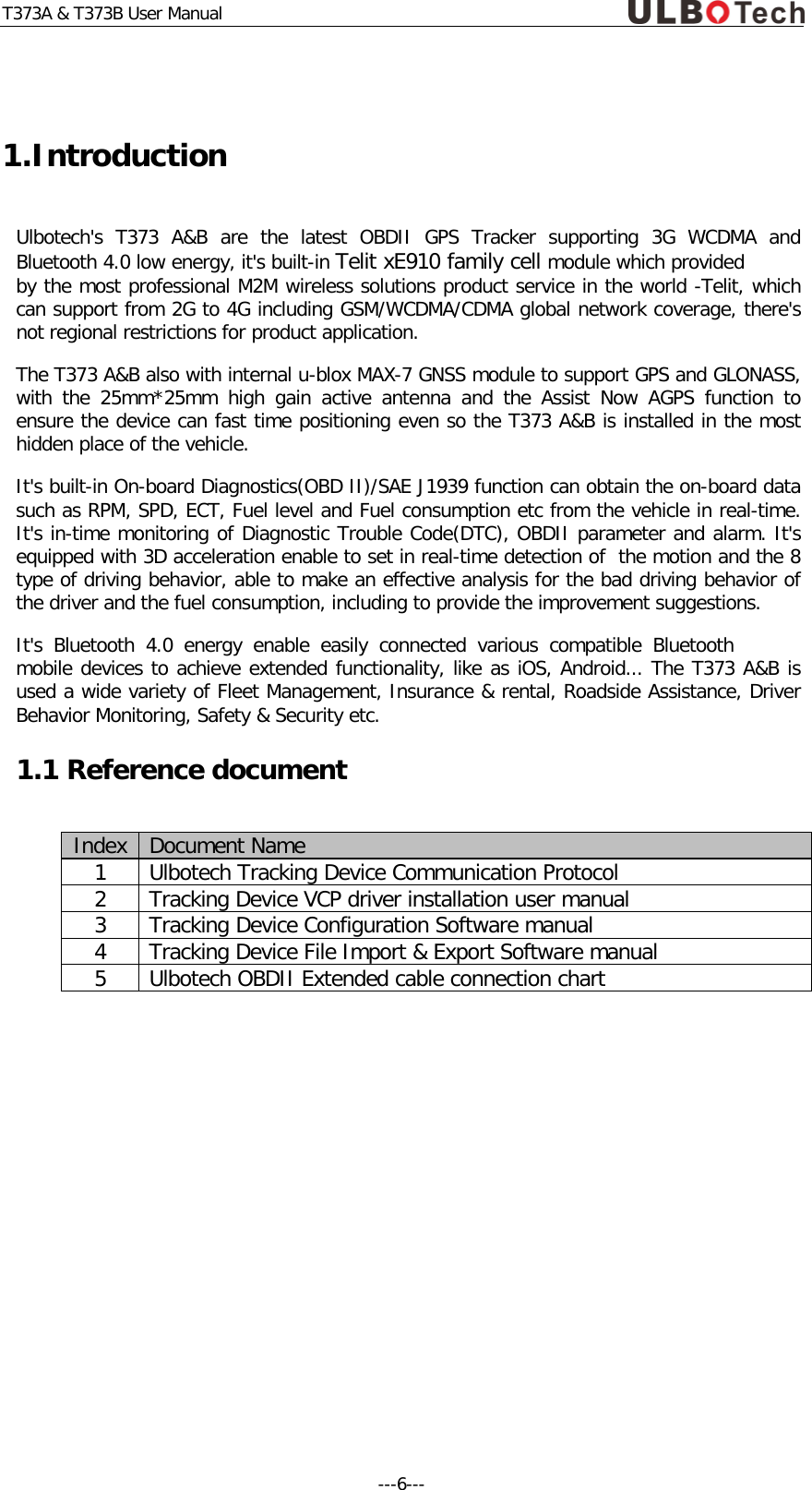 T373A &amp; T373B User Manual  1.Introduction Ulbotech's T373 A&amp;B  are the latest OBDII GPS Tracker supporting 3G WCDMA and Bluetooth 4.0 low energy, it's built-in Telit xE910 family cell module which provided by the most professional M2M wireless solutions product service in the world -Telit, which can support from 2G to 4G including GSM/WCDMA/CDMA global network coverage, there's not regional restrictions for product application.  The T373 A&amp;B also with internal u-blox MAX-7 GNSS module to support GPS and GLONASS, with the 25mm*25mm high gain active antenna and the Assist Now AGPS function to ensure the device can fast time positioning even so the T373 A&amp;B is installed in the most hidden place of the vehicle.  It's built-in On-board Diagnostics(OBD II)/SAE J1939 function can obtain the on-board data such as RPM, SPD, ECT, Fuel level and Fuel consumption etc from the vehicle in real-time. It's in-time monitoring of Diagnostic Trouble Code(DTC), OBDII parameter and alarm. It's equipped with 3D acceleration enable to set in real-time detection of  the motion and the 8 type of driving behavior, able to make an effective analysis for the bad driving behavior of the driver and the fuel consumption, including to provide the improvement suggestions.  It's Bluetooth 4.0 energy enable easily connected various compatible Bluetooth mobile devices to achieve extended functionality, like as iOS, Android... The T373 A&amp;B is used a wide variety of Fleet Management, Insurance &amp; rental, Roadside Assistance, Driver Behavior Monitoring, Safety &amp; Security etc. 1.1 Reference document Index Document Name 1 Ulbotech Tracking Device Communication Protocol 2 Tracking Device VCP driver installation user manual 3 Tracking Device Configuration Software manual 4 Tracking Device File Import &amp; Export Software manual 5 Ulbotech OBDII Extended cable connection chart  ---6---  