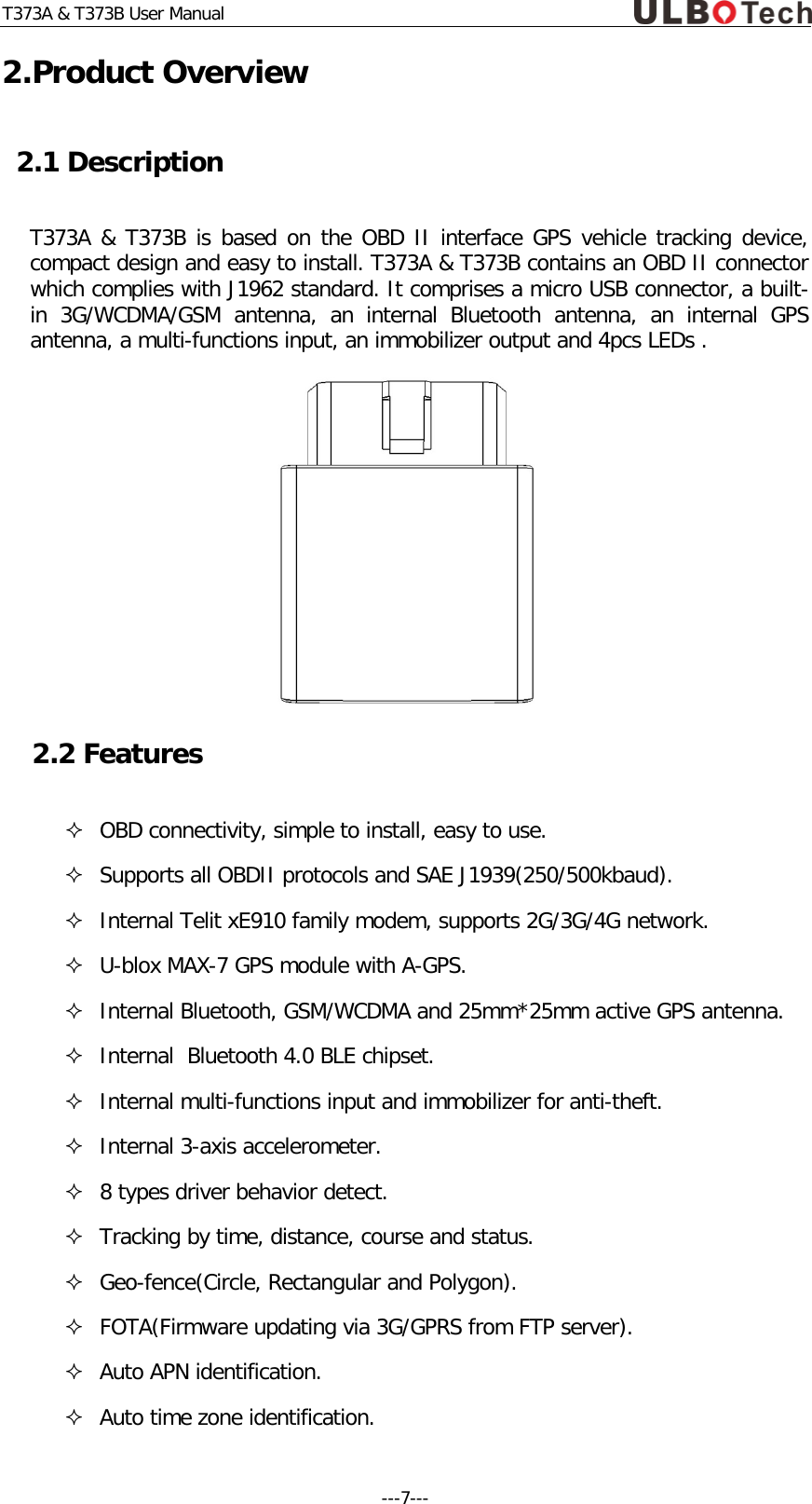T373A &amp; T373B User Manual 2.Product Overview 2.1 Description T373A &amp; T373B is based on the OBD II interface GPS vehicle tracking device, compact design and easy to install. T373A &amp; T373B contains an OBD II connector which complies with J1962 standard. It comprises a micro USB connector, a built-in  3G/WCDMA/GSM antenna, an internal Bluetooth antenna,  an internal GPS antenna, a multi-functions input, an immobilizer output and 4pcs LEDs .    2.2 Features  OBD connectivity, simple to install, easy to use.  Supports all OBDII protocols and SAE J1939(250/500kbaud).  Internal Telit xE910 family modem, supports 2G/3G/4G network.  U-blox MAX-7 GPS module with A-GPS.  Internal Bluetooth, GSM/WCDMA and 25mm*25mm active GPS antenna.   Internal  Bluetooth 4.0 BLE chipset.  Internal multi-functions input and immobilizer for anti-theft.  Internal 3-axis accelerometer.  8 types driver behavior detect.  Tracking by time, distance, course and status.  Geo-fence(Circle, Rectangular and Polygon).  FOTA(Firmware updating via 3G/GPRS from FTP server).  Auto APN identification.  Auto time zone identification. ---7---  