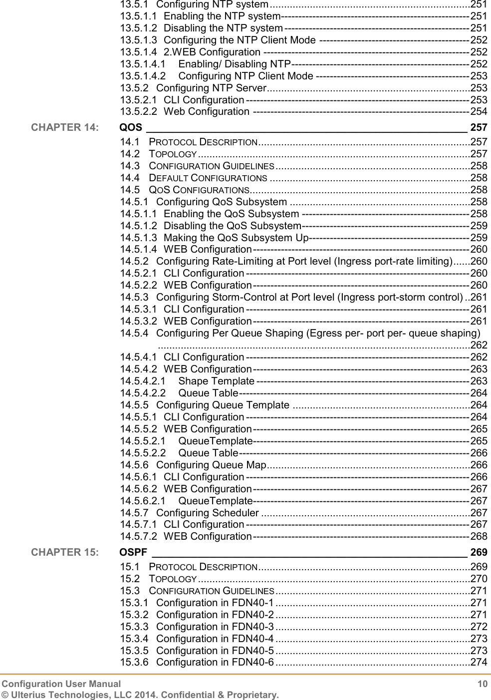   Configuration User Manual  10 © Ulterius Technologies, LLC 2014. Confidential &amp; Proprietary.  13.5.1 Configuring NTP system ......................................................................251 13.5.1.1 Enabling the NTP system------------------------------------------------------ 251 13.5.1.2 Disabling the NTP system ----------------------------------------------------- 251 13.5.1.3 Configuring the NTP Client Mode ------------------------------------------- 252 13.5.1.4 2.WEB Configuration ----------------------------------------------------------- 252 13.5.1.4.1 Enabling/ Disabling NTP --------------------------------------------------- 252 13.5.1.4.2 Configuring NTP Client Mode -------------------------------------------- 253 13.5.2 Configuring NTP Server .......................................................................253 13.5.2.1 CLI Configuration ---------------------------------------------------------------- 253 13.5.2.2 Web Configuration -------------------------------------------------------------- 254 CHAPTER 14:  QOS ________________________________________________________ 257 14.1 PROTOCOL DESCRIPTION ..........................................................................257 14.2 TOPOLOGY ...............................................................................................257 14.3 CONFIGURATION GUIDELINES ....................................................................258 14.4 DEFAULT CONFIGURATIONS ......................................................................258 14.5 QOS CONFIGURATIONS.............................................................................258 14.5.1 Configuring QoS Subsystem ...............................................................258 14.5.1.1 Enabling the QoS Subsystem ------------------------------------------------ 258 14.5.1.2 Disabling the QoS Subsystem ------------------------------------------------ 259 14.5.1.3 Making the QoS Subsystem Up ---------------------------------------------- 259 14.5.1.4 WEB Configuration -------------------------------------------------------------- 260 14.5.2 Configuring Rate-Limiting at Port level (Ingress port-rate limiting) ......260 14.5.2.1 CLI Configuration ---------------------------------------------------------------- 260 14.5.2.2 WEB Configuration -------------------------------------------------------------- 260 14.5.3 Configuring Storm-Control at Port level (Ingress port-storm control) ..261 14.5.3.1 CLI Configuration ---------------------------------------------------------------- 261 14.5.3.2 WEB Configuration -------------------------------------------------------------- 261 14.5.4 Configuring Per Queue Shaping (Egress per- port per- queue shaping) .............................................................................................................262 14.5.4.1 CLI Configuration ---------------------------------------------------------------- 262 14.5.4.2 WEB Configuration -------------------------------------------------------------- 263 14.5.4.2.1 Shape Template ------------------------------------------------------------- 263 14.5.4.2.2 Queue Table ------------------------------------------------------------------ 264 14.5.5 Configuring Queue Template ..............................................................264 14.5.5.1 CLI Configuration ---------------------------------------------------------------- 264 14.5.5.2 WEB Configuration -------------------------------------------------------------- 265 14.5.5.2.1 QueueTemplate-------------------------------------------------------------- 265 14.5.5.2.2 Queue Table ------------------------------------------------------------------ 266 14.5.6 Configuring Queue Map .......................................................................266 14.5.6.1 CLI Configuration ---------------------------------------------------------------- 266 14.5.6.2 WEB Configuration -------------------------------------------------------------- 267 14.5.6.2.1 QueueTemplate-------------------------------------------------------------- 267 14.5.7 Configuring Scheduler .........................................................................267 14.5.7.1 CLI Configuration ---------------------------------------------------------------- 267 14.5.7.2 WEB Configuration -------------------------------------------------------------- 268 CHAPTER 15:  OSPF  _______________________________________________________ 269 15.1 PROTOCOL DESCRIPTION ..........................................................................269 15.2 TOPOLOGY ...............................................................................................270 15.3 CONFIGURATION GUIDELINES ....................................................................271 15.3.1 Configuration in FDN40-1 ....................................................................271 15.3.2 Configuration in FDN40-2 ....................................................................271 15.3.3 Configuration in FDN40-3 ....................................................................272 15.3.4 Configuration in FDN40-4 ....................................................................273 15.3.5 Configuration in FDN40-5 ....................................................................273 15.3.6 Configuration in FDN40-6 ....................................................................274 