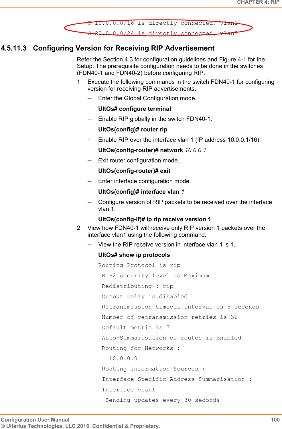   CHAPTER 4: RIP Configuration User Manual  100 © Ulterius Technologies, LLC 2016. Confidential &amp; Proprietary. C 10.0.0.0/16 is directly connected, vlan1 C 20.0.0.0/24 is directly connected, vlan2 4.5.11.3  Configuring Version for Receiving RIP Advertisement Refer the Section 4.3 for configuration guidelines and Figure 4-1 for the Setup. The prerequisite configuration needs to be done in the switches (FDN40-1 and FDN40-2) before configuring RIP. 1.  Execute the following commands in the switch FDN40-1 for configuring version for receiving RIP advertisements.  Enter the Global Configuration mode. UltOs# configure terminal  Enable RIP globally in the switch FDN40-1. UltOs(config)# router rip  Enable RIP over the interface vlan 1 (IP address 10.0.0.1/16). UltOs(config-router)# network 10.0.0.1  Exit router configuration mode. UltOs(config-router)# exit  Enter interface configuration mode. UltOs(config)# interface vlan 1  Configure version of RIP packets to be received over the interface vlan 1. UltOs(config-if)# ip rip receive version 1 2.  View how FDN40-1 will receive only RIP version 1 packets over the interface vlan1 using the following command.  View the RIP receive version in interface vlan 1 is 1. UltOs# show ip protocols Routing Protocol is rip  RIP2 security level is Maximum  Redistributing : rip  Output Delay is disabled  Retransmission timeout interval is 5 seconds  Number of retransmission retries is 36  Default metric is 3  Auto-Summarisation of routes is Enabled  Routing for Networks :    10.0.0.0  Routing Information Sources :  Interface Specific Address Summarisation :  Interface vlan1   Sending updates every 30 seconds 