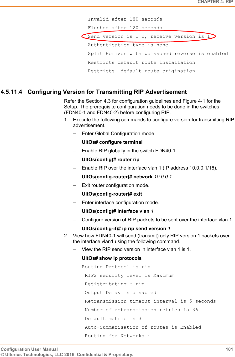   CHAPTER 4: RIP Configuration User Manual  101 © Ulterius Technologies, LLC 2016. Confidential &amp; Proprietary.   Invalid after 180 seconds   Flushed after 120 seconds   Send version is 1 2, receive version is 1   Authentication type is none   Split Horizon with poissoned reverse is enabled   Restricts default route installation   Restricts  default route origination  4.5.11.4  Configuring Version for Transmitting RIP Advertisement Refer the Section 4.3 for configuration guidelines and Figure 4-1 for the Setup. The prerequisite configuration needs to be done in the switches (FDN40-1 and FDN40-2) before configuring RIP. 1.  Execute the following commands to configure version for transmitting RIP advertisement.  Enter Global Configuration mode. UltOs# configure terminal  Enable RIP globally in the switch FDN40-1. UltOs(config)# router rip  Enable RIP over the interface vlan 1 (IP address 10.0.0.1/16). UltOs(config-router)# network 10.0.0.1  Exit router configuration mode. UltOs(config-router)# exit  Enter interface configuration mode. UltOs(config)# interface vlan 1  Configure version of RIP packets to be sent over the interface vlan 1. UltOs(config-if)# ip rip send version 1 2.  View how FDN40-1 will send (transmit) only RIP version 1 packets over the interface vlan1 using the following command.  View the RIP send version in interface vlan 1 is 1. UltOs# show ip protocols Routing Protocol is rip  RIP2 security level is Maximum  Redistributing : rip  Output Delay is disabled  Retransmission timeout interval is 5 seconds  Number of retransmission retries is 36  Default metric is 3  Auto-Summarisation of routes is Enabled  Routing for Networks : 