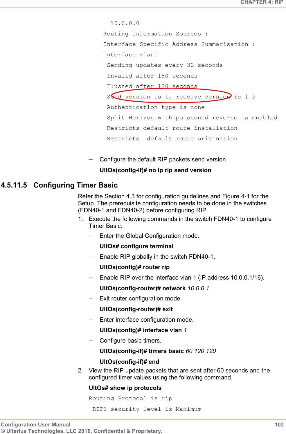   CHAPTER 4: RIP Configuration User Manual  102 © Ulterius Technologies, LLC 2016. Confidential &amp; Proprietary.    10.0.0.0  Routing Information Sources :  Interface Specific Address Summarisation :  Interface vlan1   Sending updates every 30 seconds   Invalid after 180 seconds   Flushed after 120 seconds   Send version is 1, receive version is 1 2   Authentication type is none   Split Horizon with poissoned reverse is enabled   Restricts default route installation   Restricts  default route origination   Configure the default RIP packets send version UltOs(config-if)# no ip rip send version 4.5.11.5  Configuring Timer Basic Refer the Section 4.3 for configuration guidelines and Figure 4-1 for the Setup. The prerequisite configuration needs to be done in the switches (FDN40-1 and FDN40-2) before configuring RIP. 1.  Execute the following commands in the switch FDN40-1 to configure Timer Basic.  Enter the Global Configuration mode. UltOs# configure terminal  Enable RIP globally in the switch FDN40-1. UltOs(config)# router rip  Enable RIP over the interface vlan 1 (IP address 10.0.0.1/16). UltOs(config-router)# network 10.0.0.1  Exit router configuration mode. UltOs(config-router)# exit  Enter interface configuration mode. UltOs(config)# interface vlan 1  Configure basic timers. UltOs(config-if)# timers basic 60 120 120 UltOs(config-if)# end 2.  View the RIP update packets that are sent after 60 seconds and the configured timer values using the following command. UltOs# show ip protocols Routing Protocol is rip  RIP2 security level is Maximum 