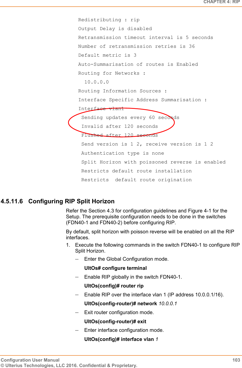   CHAPTER 4: RIP Configuration User Manual  103 © Ulterius Technologies, LLC 2016. Confidential &amp; Proprietary.  Redistributing : rip  Output Delay is disabled  Retransmission timeout interval is 5 seconds  Number of retransmission retries is 36  Default metric is 3  Auto-Summarisation of routes is Enabled  Routing for Networks :    10.0.0.0  Routing Information Sources :  Interface Specific Address Summarisation :  Interface vlan1   Sending updates every 60 seconds   Invalid after 120 seconds   Flushed after 120 seconds   Send version is 1 2, receive version is 1 2   Authentication type is none   Split Horizon with poissoned reverse is enabled   Restricts default route installation   Restricts  default route origination  4.5.11.6  Configuring RIP Split Horizon Refer the Section 4.3 for configuration guidelines and Figure 4-1 for the Setup. The prerequisite configuration needs to be done in the switches (FDN40-1 and FDN40-2) before configuring RIP. By default, split horizon with poisson reverse will be enabled on all the RIP interfaces. 1.  Execute the following commands in the switch FDN40-1 to configure RIP Split Horizon.  Enter the Global Configuration mode. UltOs# configure terminal  Enable RIP globally in the switch FDN40-1. UltOs(config)# router rip  Enable RIP over the interface vlan 1 (IP address 10.0.0.1/16). UltOs(config-router)# network 10.0.0.1  Exit router configuration mode. UltOs(config-router)# exit  Enter interface configuration mode. UltOs(config)# interface vlan 1 