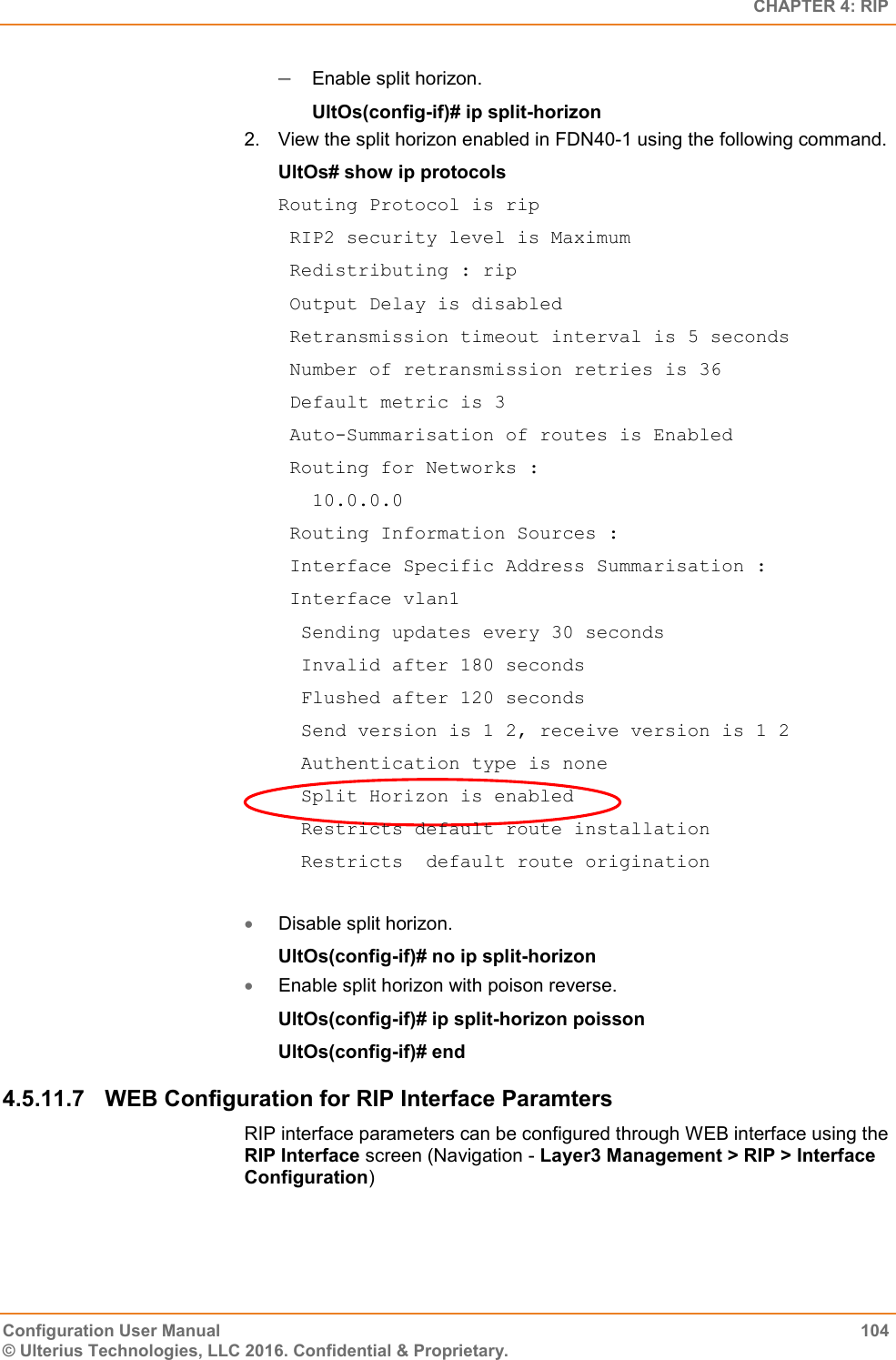   CHAPTER 4: RIP Configuration User Manual  104 © Ulterius Technologies, LLC 2016. Confidential &amp; Proprietary.  Enable split horizon. UltOs(config-if)# ip split-horizon 2.  View the split horizon enabled in FDN40-1 using the following command. UltOs# show ip protocols Routing Protocol is rip  RIP2 security level is Maximum  Redistributing : rip  Output Delay is disabled  Retransmission timeout interval is 5 seconds  Number of retransmission retries is 36  Default metric is 3  Auto-Summarisation of routes is Enabled  Routing for Networks :    10.0.0.0  Routing Information Sources :  Interface Specific Address Summarisation :  Interface vlan1   Sending updates every 30 seconds   Invalid after 180 seconds   Flushed after 120 seconds   Send version is 1 2, receive version is 1 2   Authentication type is none   Split Horizon is enabled   Restricts default route installation   Restricts  default route origination   Disable split horizon. UltOs(config-if)# no ip split-horizon  Enable split horizon with poison reverse. UltOs(config-if)# ip split-horizon poisson UltOs(config-if)# end 4.5.11.7  WEB Configuration for RIP Interface Paramters RIP interface parameters can be configured through WEB interface using the RIP Interface screen (Navigation - Layer3 Management &gt; RIP &gt; Interface Configuration) 