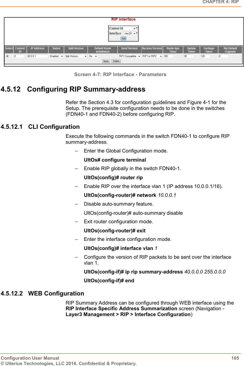   CHAPTER 4: RIP Configuration User Manual  105 © Ulterius Technologies, LLC 2016. Confidential &amp; Proprietary.  Screen 4-7: RIP Interface - Parameters 4.5.12  Configuring RIP Summary-address Refer the Section 4.3 for configuration guidelines and Figure 4-1 for the Setup. The prerequisite configuration needs to be done in the switches (FDN40-1 and FDN40-2) before configuring RIP. 4.5.12.1  CLI Configuration Execute the following commands in the switch FDN40-1 to configure RIP summary-address.  Enter the Global Configuration mode. UltOs# configure terminal  Enable RIP globally in the switch FDN40-1. UltOs(config)# router rip  Enable RIP over the interface vlan 1 (IP address 10.0.0.1/16). UltOs(config-router)# network 10.0.0.1  Disable auto-summary feature. UltOs(config-router)# auto-summary disable  Exit router configuration mode. UltOs(config-router)# exit  Enter the interface configuration mode. UltOs(config)# interface vlan 1  Configure the version of RIP packets to be sent over the interface vlan 1. UltOs(config-if)# ip rip summary-address 40.0.0.0 255.0.0.0 UltOs(config-if)# end 4.5.12.2  WEB Configuration  RIP Summary Address can be configured through WEB interface using the RIP Interface Specific Address Summarization screen (Navigation - Layer3 Management &gt; RIP &gt; Interface Configuration) 