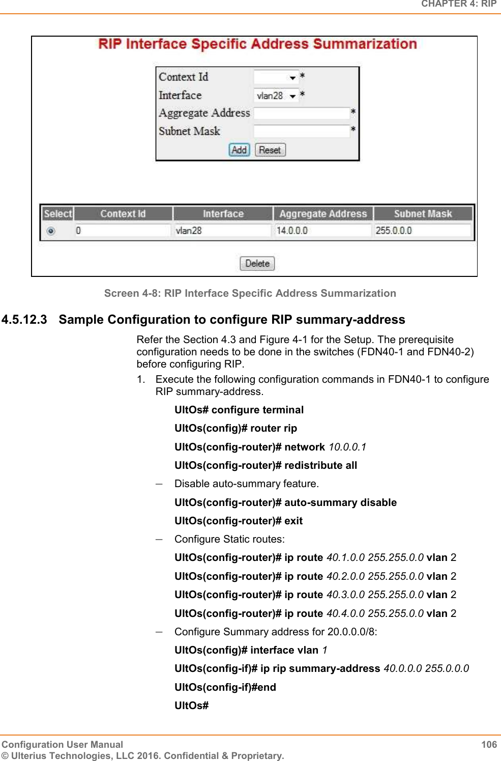   CHAPTER 4: RIP Configuration User Manual  106 © Ulterius Technologies, LLC 2016. Confidential &amp; Proprietary.  Screen 4-8: RIP Interface Specific Address Summarization 4.5.12.3  Sample Configuration to configure RIP summary-address Refer the Section 4.3 and Figure 4-1 for the Setup. The prerequisite configuration needs to be done in the switches (FDN40-1 and FDN40-2) before configuring RIP. 1.  Execute the following configuration commands in FDN40-1 to configure RIP summary-address. UltOs# configure terminal UltOs(config)# router rip UltOs(config-router)# network 10.0.0.1 UltOs(config-router)# redistribute all  Disable auto-summary feature. UltOs(config-router)# auto-summary disable UltOs(config-router)# exit  Configure Static routes: UltOs(config-router)# ip route 40.1.0.0 255.255.0.0 vlan 2 UltOs(config-router)# ip route 40.2.0.0 255.255.0.0 vlan 2 UltOs(config-router)# ip route 40.3.0.0 255.255.0.0 vlan 2 UltOs(config-router)# ip route 40.4.0.0 255.255.0.0 vlan 2  Configure Summary address for 20.0.0.0/8: UltOs(config)# interface vlan 1 UltOs(config-if)# ip rip summary-address 40.0.0.0 255.0.0.0 UltOs(config-if)#end UltOs# 