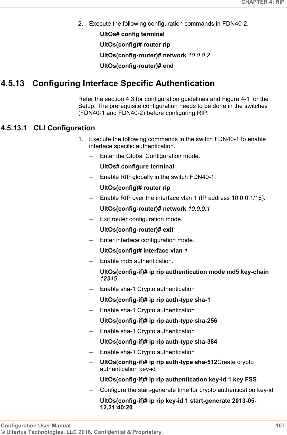   CHAPTER 4: RIP Configuration User Manual  107 © Ulterius Technologies, LLC 2016. Confidential &amp; Proprietary. 2.  Execute the following configuration commands in FDN40-2. UltOs# config terminal UltOs(config)# router rip UltOs(config-router)# network 10.0.0.2 UltOs(config-router)# end 4.5.13  Configuring Interface Specific Authentication Refer the section 4.3 for configuration guidelines and Figure 4-1 for the Setup. The prerequisite configuration needs to be done in the switches (FDN40-1 and FDN40-2) before configuring RIP. 4.5.13.1  CLI Configuration 1.  Execute the following commands in the switch FDN40-1 to enable interface specific authentication.  Enter the Global Configuration mode. UltOs# configure terminal  Enable RIP globally in the switch FDN40-1. UltOs(config)# router rip  Enable RIP over the interface vlan 1 (IP address 10.0.0.1/16). UltOs(config-router)# network 10.0.0.1  Exit router configuration mode. UltOs(config-router)# exit  Enter interface configuration mode. UltOs(config)# interface vlan 1  Enable md5 authentication. UltOs(config-if)# ip rip authentication mode md5 key-chain 12345  Enable sha-1 Crypto authentication UltOs(config-if)# ip rip auth-type sha-1  Enable sha-1 Crypto authentication UltOs(config-if)# ip rip auth-type sha-256  Enable sha-1 Crypto authentication UltOs(config-if)# ip rip auth-type sha-384  Enable sha-1 Crypto authentication  UltOs(config-if)# ip rip auth-type sha-512Create crypto authentication key-id  UltOs(config-if)# ip rip authentication key-id 1 key FSS  Configure the start-generate time for crypto authentication key-id  UltOs(config-if)# ip rip key-id 1 start-generate 2013-05-12,21:40:20 