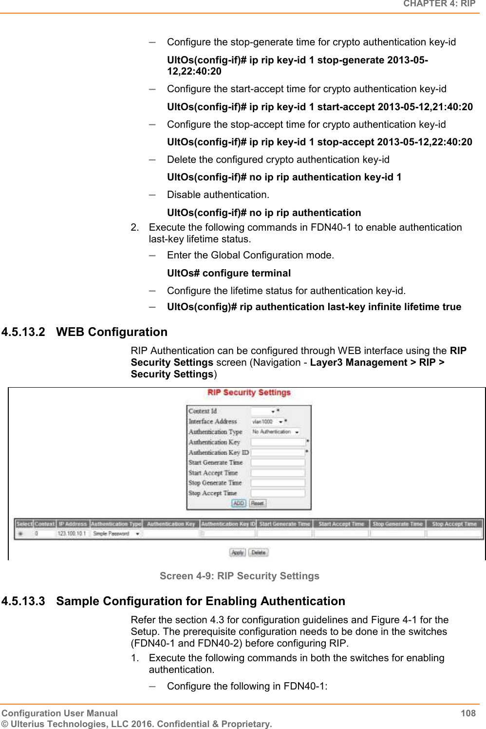   CHAPTER 4: RIP Configuration User Manual  108 © Ulterius Technologies, LLC 2016. Confidential &amp; Proprietary.  Configure the stop-generate time for crypto authentication key-id  UltOs(config-if)# ip rip key-id 1 stop-generate 2013-05-12,22:40:20  Configure the start-accept time for crypto authentication key-id  UltOs(config-if)# ip rip key-id 1 start-accept 2013-05-12,21:40:20  Configure the stop-accept time for crypto authentication key-id  UltOs(config-if)# ip rip key-id 1 stop-accept 2013-05-12,22:40:20  Delete the configured crypto authentication key-id  UltOs(config-if)# no ip rip authentication key-id 1  Disable authentication. UltOs(config-if)# no ip rip authentication 2.  Execute the following commands in FDN40-1 to enable authentication last-key lifetime status.  Enter the Global Configuration mode. UltOs# configure terminal  Configure the lifetime status for authentication key-id.  UltOs(config)# rip authentication last-key infinite lifetime true 4.5.13.2  WEB Configuration  RIP Authentication can be configured through WEB interface using the RIP Security Settings screen (Navigation - Layer3 Management &gt; RIP &gt; Security Settings)  Screen 4-9: RIP Security Settings 4.5.13.3  Sample Configuration for Enabling Authentication Refer the section 4.3 for configuration guidelines and Figure 4-1 for the Setup. The prerequisite configuration needs to be done in the switches (FDN40-1 and FDN40-2) before configuring RIP. 1.  Execute the following commands in both the switches for enabling authentication.  Configure the following in FDN40-1: 