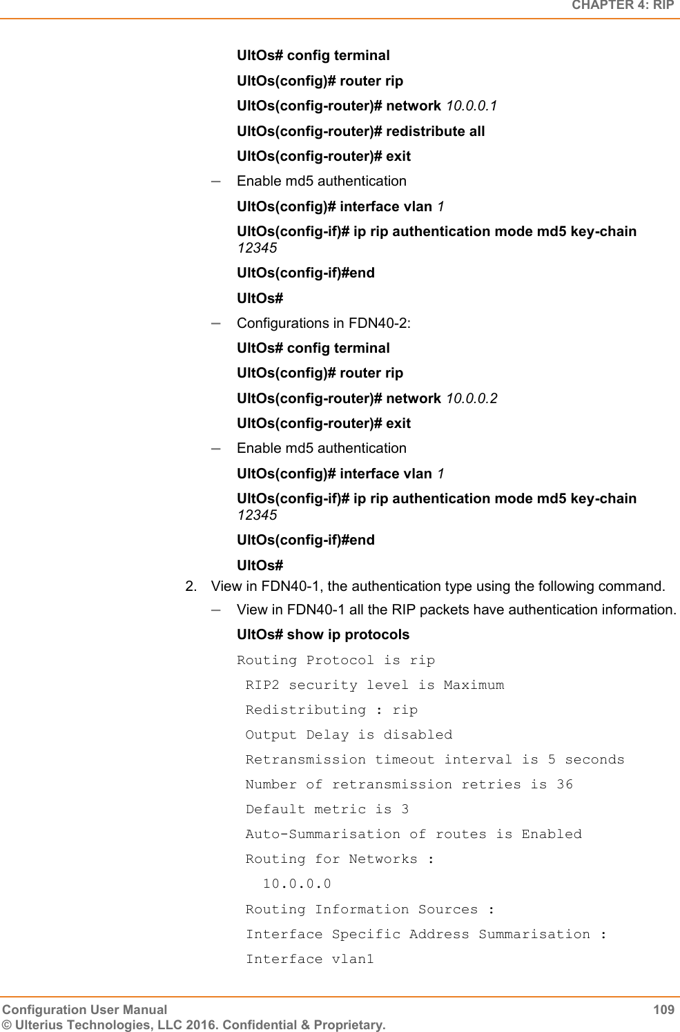   CHAPTER 4: RIP Configuration User Manual  109 © Ulterius Technologies, LLC 2016. Confidential &amp; Proprietary. UltOs# config terminal UltOs(config)# router rip UltOs(config-router)# network 10.0.0.1 UltOs(config-router)# redistribute all UltOs(config-router)# exit  Enable md5 authentication UltOs(config)# interface vlan 1 UltOs(config-if)# ip rip authentication mode md5 key-chain 12345 UltOs(config-if)#end UltOs#  Configurations in FDN40-2: UltOs# config terminal UltOs(config)# router rip UltOs(config-router)# network 10.0.0.2 UltOs(config-router)# exit  Enable md5 authentication UltOs(config)# interface vlan 1 UltOs(config-if)# ip rip authentication mode md5 key-chain 12345 UltOs(config-if)#end UltOs# 2.  View in FDN40-1, the authentication type using the following command.  View in FDN40-1 all the RIP packets have authentication information.  UltOs# show ip protocols Routing Protocol is rip  RIP2 security level is Maximum  Redistributing : rip  Output Delay is disabled  Retransmission timeout interval is 5 seconds  Number of retransmission retries is 36  Default metric is 3  Auto-Summarisation of routes is Enabled  Routing for Networks :    10.0.0.0  Routing Information Sources :  Interface Specific Address Summarisation :  Interface vlan1 