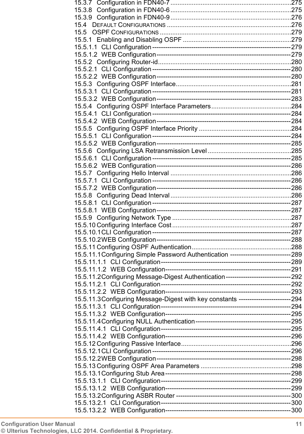   Configuration User Manual  11 © Ulterius Technologies, LLC 2014. Confidential &amp; Proprietary.  15.3.7 Configuration in FDN40-7 ....................................................................275 15.3.8 Configuration in FDN40-6 ....................................................................275 15.3.9 Configuration in FDN40-9 ....................................................................276 15.4 DEFAULT CONFIGURATIONS ......................................................................276 15.5 OSPF CONFIGURATIONS ..........................................................................279 15.5.1 Enabling and Disabling OSPF .............................................................279 15.5.1.1 CLI Configuration ---------------------------------------------------------------- 279 15.5.1.2 WEB Configuration -------------------------------------------------------------- 279 15.5.2 Configuring Router-id ...........................................................................280 15.5.2.1 CLI Configuration ---------------------------------------------------------------- 280 15.5.2.2 WEB Configuration -------------------------------------------------------------- 280 15.5.3 Configuring OSPF Interface .................................................................281 15.5.3.1 CLI Configuration ---------------------------------------------------------------- 281 15.5.3.2 WEB Configuration -------------------------------------------------------------- 283 15.5.4 Configuring OSPF Interface Parameters .............................................284 15.5.4.1 CLI Configuration ---------------------------------------------------------------- 284 15.5.4.2 WEB Configuration -------------------------------------------------------------- 284 15.5.5 Configuring OSPF Interface Priority ....................................................284 15.5.5.1 CLI Configuration ---------------------------------------------------------------- 284 15.5.5.2 WEB Configuration -------------------------------------------------------------- 285 15.5.6 Configuring LSA Retransmission Level ...............................................285 15.5.6.1 CLI Configuration ---------------------------------------------------------------- 285 15.5.6.2 WEB Configuration -------------------------------------------------------------- 286 15.5.7 Configuring Hello Interval ....................................................................286 15.5.7.1 CLI Configuration ---------------------------------------------------------------- 286 15.5.7.2 WEB Configuration -------------------------------------------------------------- 286 15.5.8 Configuring Dead Interval ....................................................................286 15.5.8.1 CLI Configuration ---------------------------------------------------------------- 287 15.5.8.1 WEB Configuration -------------------------------------------------------------- 287 15.5.9 Configuring Network Type ...................................................................287 15.5.10 Configuring Interface Cost ...................................................................287 15.5.10.1 CLI Configuration ---------------------------------------------------------------- 287 15.5.10.2 WEB Configuration -------------------------------------------------------------- 288 15.5.11 Configuring OSPF Authentication ........................................................288 15.5.11.1 Configuring Simple Password Authentication ---------------------------- 289 15.5.11.1.1 CLI Configuration ------------------------------------------------------------ 289 15.5.11.1.2 WEB Configuration ---------------------------------------------------------- 291 15.5.11.2 Configuring Message-Digest Authentication ------------------------------ 292 15.5.11.2.1 CLI Configuration ------------------------------------------------------------ 292 15.5.11.2.2 WEB Configuration ---------------------------------------------------------- 293 15.5.11.3 Configuring Message-Digest with key constants ------------------------ 294 15.5.11.3.1 CLI Configuration ------------------------------------------------------------ 294 15.5.11.3.2 WEB Configuration ---------------------------------------------------------- 295 15.5.11.4 Configuring NULL Authentication -------------------------------------------- 295 15.5.11.4.1 CLI Configuration ------------------------------------------------------------ 295 15.5.11.4.2 WEB Configuration ---------------------------------------------------------- 296 15.5.12 Configuring Passive Interface ..............................................................296 15.5.12.1 CLI Configuration ---------------------------------------------------------------- 296 15.5.12.2 WEB Configuration -------------------------------------------------------------- 298 15.5.13 Configuring OSPF Area Parameters ...................................................298 15.5.13.1 Configuring Stub Area ---------------------------------------------------------- 298 15.5.13.1.1 CLI Configuration ------------------------------------------------------------ 299 15.5.13.1.2 WEB Configuration ---------------------------------------------------------- 299 15.5.13.2 Configuring ASBR Router ----------------------------------------------------- 300 15.5.13.2.1 CLI Configuration ------------------------------------------------------------ 300 15.5.13.2.2 WEB Configuration ---------------------------------------------------------- 300 