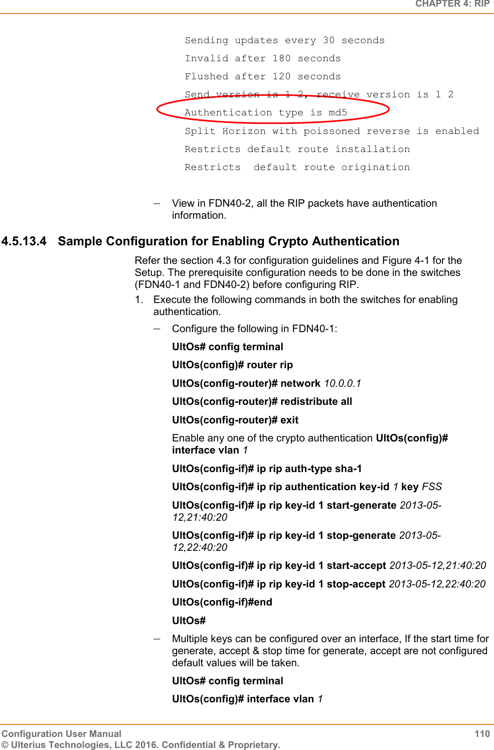   CHAPTER 4: RIP Configuration User Manual  110 © Ulterius Technologies, LLC 2016. Confidential &amp; Proprietary.   Sending updates every 30 seconds   Invalid after 180 seconds   Flushed after 120 seconds   Send version is 1 2, receive version is 1 2   Authentication type is md5   Split Horizon with poissoned reverse is enabled   Restricts default route installation   Restricts  default route origination   View in FDN40-2, all the RIP packets have authentication information. 4.5.13.4  Sample Configuration for Enabling Crypto Authentication Refer the section 4.3 for configuration guidelines and Figure 4-1 for the Setup. The prerequisite configuration needs to be done in the switches (FDN40-1 and FDN40-2) before configuring RIP. 1.  Execute the following commands in both the switches for enabling authentication.  Configure the following in FDN40-1: UltOs# config terminal UltOs(config)# router rip UltOs(config-router)# network 10.0.0.1 UltOs(config-router)# redistribute all UltOs(config-router)# exit Enable any one of the crypto authentication UltOs(config)# interface vlan 1 UltOs(config-if)# ip rip auth-type sha-1 UltOs(config-if)# ip rip authentication key-id 1 key FSS UltOs(config-if)# ip rip key-id 1 start-generate 2013-05-12,21:40:20 UltOs(config-if)# ip rip key-id 1 stop-generate 2013-05-12,22:40:20 UltOs(config-if)# ip rip key-id 1 start-accept 2013-05-12,21:40:20 UltOs(config-if)# ip rip key-id 1 stop-accept 2013-05-12,22:40:20 UltOs(config-if)#end UltOs#  Multiple keys can be configured over an interface, If the start time for generate, accept &amp; stop time for generate, accept are not configured default values will be taken. UltOs# config terminal UltOs(config)# interface vlan 1 