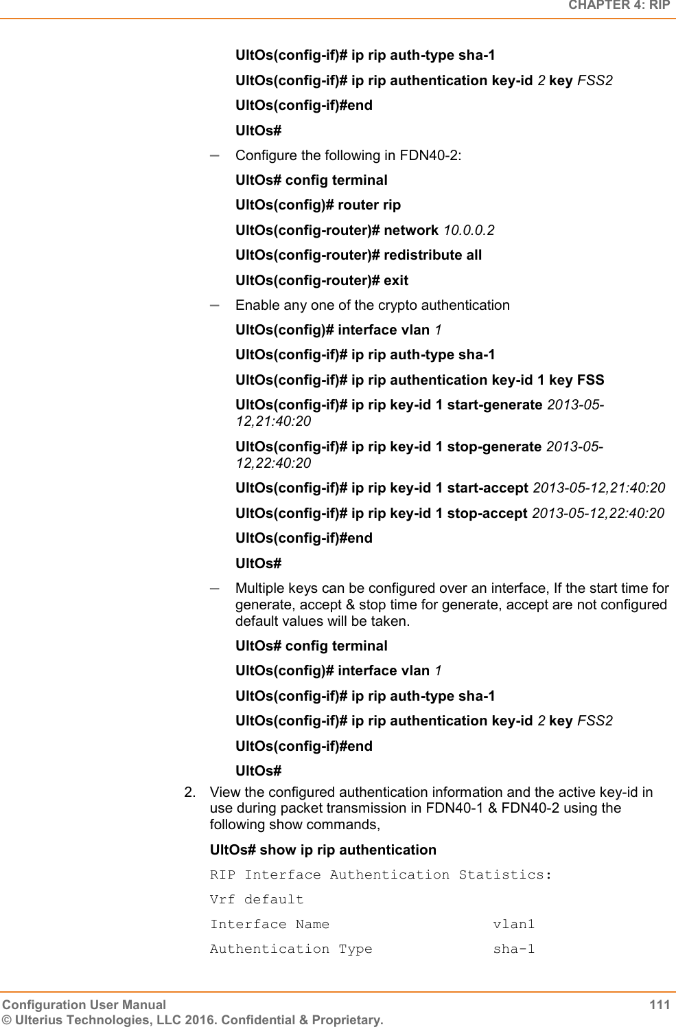   CHAPTER 4: RIP Configuration User Manual  111 © Ulterius Technologies, LLC 2016. Confidential &amp; Proprietary. UltOs(config-if)# ip rip auth-type sha-1 UltOs(config-if)# ip rip authentication key-id 2 key FSS2 UltOs(config-if)#end UltOs#  Configure the following in FDN40-2: UltOs# config terminal UltOs(config)# router rip UltOs(config-router)# network 10.0.0.2 UltOs(config-router)# redistribute all UltOs(config-router)# exit  Enable any one of the crypto authentication  UltOs(config)# interface vlan 1 UltOs(config-if)# ip rip auth-type sha-1 UltOs(config-if)# ip rip authentication key-id 1 key FSS UltOs(config-if)# ip rip key-id 1 start-generate 2013-05-12,21:40:20 UltOs(config-if)# ip rip key-id 1 stop-generate 2013-05-12,22:40:20 UltOs(config-if)# ip rip key-id 1 start-accept 2013-05-12,21:40:20 UltOs(config-if)# ip rip key-id 1 stop-accept 2013-05-12,22:40:20 UltOs(config-if)#end UltOs#  Multiple keys can be configured over an interface, If the start time for generate, accept &amp; stop time for generate, accept are not configured default values will be taken. UltOs# config terminal UltOs(config)# interface vlan 1 UltOs(config-if)# ip rip auth-type sha-1 UltOs(config-if)# ip rip authentication key-id 2 key FSS2 UltOs(config-if)#end UltOs# 2.  View the configured authentication information and the active key-id in use during packet transmission in FDN40-1 &amp; FDN40-2 using the following show commands, UltOs# show ip rip authentication RIP Interface Authentication Statistics: Vrf default Interface Name                   vlan1 Authentication Type              sha-1 