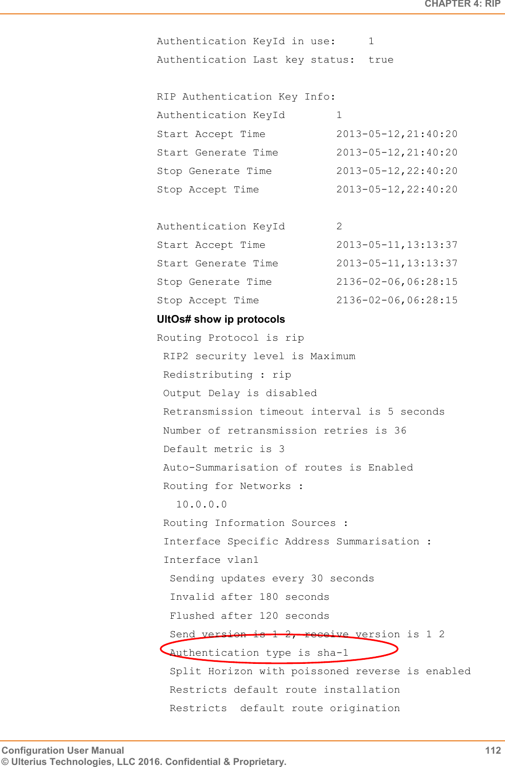   CHAPTER 4: RIP Configuration User Manual  112 © Ulterius Technologies, LLC 2016. Confidential &amp; Proprietary. Authentication KeyId in use:     1 Authentication Last key status:  true  RIP Authentication Key Info: Authentication KeyId        1 Start Accept Time           2013-05-12,21:40:20 Start Generate Time         2013-05-12,21:40:20 Stop Generate Time          2013-05-12,22:40:20 Stop Accept Time            2013-05-12,22:40:20  Authentication KeyId        2 Start Accept Time           2013-05-11,13:13:37 Start Generate Time         2013-05-11,13:13:37 Stop Generate Time          2136-02-06,06:28:15 Stop Accept Time            2136-02-06,06:28:15 UltOs# show ip protocols Routing Protocol is rip  RIP2 security level is Maximum  Redistributing : rip  Output Delay is disabled  Retransmission timeout interval is 5 seconds  Number of retransmission retries is 36  Default metric is 3  Auto-Summarisation of routes is Enabled  Routing for Networks :    10.0.0.0  Routing Information Sources :  Interface Specific Address Summarisation :  Interface vlan1   Sending updates every 30 seconds   Invalid after 180 seconds   Flushed after 120 seconds   Send version is 1 2, receive version is 1 2   Authentication type is sha-1   Split Horizon with poissoned reverse is enabled   Restricts default route installation   Restricts  default route origination 