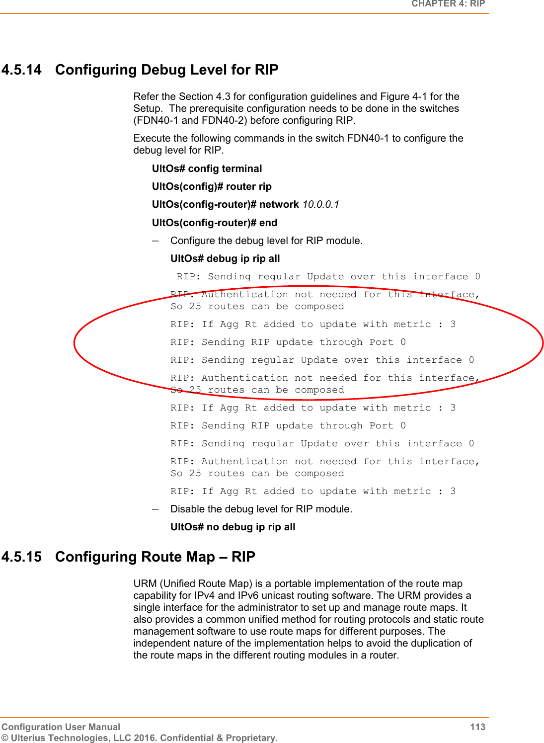   CHAPTER 4: RIP Configuration User Manual  113 © Ulterius Technologies, LLC 2016. Confidential &amp; Proprietary.  4.5.14  Configuring Debug Level for RIP Refer the Section 4.3 for configuration guidelines and Figure 4-1 for the Setup.  The prerequisite configuration needs to be done in the switches (FDN40-1 and FDN40-2) before configuring RIP. Execute the following commands in the switch FDN40-1 to configure the debug level for RIP. UltOs# config terminal UltOs(config)# router rip UltOs(config-router)# network 10.0.0.1 UltOs(config-router)# end  Configure the debug level for RIP module. UltOs# debug ip rip all  RIP: Sending regular Update over this interface 0 RIP: Authentication not needed for this interface, So 25 routes can be composed RIP: If Agg Rt added to update with metric : 3 RIP: Sending RIP update through Port 0 RIP: Sending regular Update over this interface 0 RIP: Authentication not needed for this interface, So 25 routes can be composed RIP: If Agg Rt added to update with metric : 3 RIP: Sending RIP update through Port 0 RIP: Sending regular Update over this interface 0 RIP: Authentication not needed for this interface, So 25 routes can be composed RIP: If Agg Rt added to update with metric : 3  Disable the debug level for RIP module. UltOs# no debug ip rip all 4.5.15  Configuring Route Map – RIP URM (Unified Route Map) is a portable implementation of the route map capability for IPv4 and IPv6 unicast routing software. The URM provides a single interface for the administrator to set up and manage route maps. It also provides a common unified method for routing protocols and static route management software to use route maps for different purposes. The independent nature of the implementation helps to avoid the duplication of the route maps in the different routing modules in a router. 