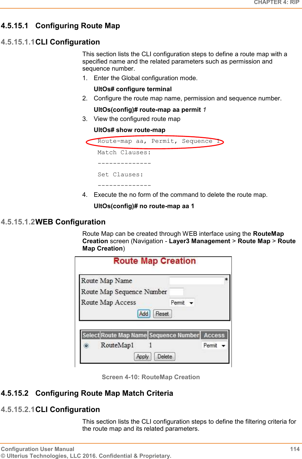   CHAPTER 4: RIP Configuration User Manual  114 © Ulterius Technologies, LLC 2016. Confidential &amp; Proprietary. 4.5.15.1  Configuring Route Map 4.5.15.1.1 CLI Configuration This section lists the CLI configuration steps to define a route map with a specified name and the related parameters such as permission and sequence number. 1.  Enter the Global configuration mode. UltOs# configure terminal 2.  Configure the route map name, permission and sequence number. UltOs(config)# route-map aa permit 1 3.  View the configured route map UltOs# show route-map  Route-map aa, Permit, Sequence 1  Match Clauses:  --------------  Set Clauses:  -------------- 4.  Execute the no form of the command to delete the route map. UltOs(config)# no route-map aa 1 4.5.15.1.2 WEB Configuration  Route Map can be created through WEB interface using the RouteMap Creation screen (Navigation - Layer3 Management &gt; Route Map &gt; Route Map Creation)  Screen 4-10: RouteMap Creation 4.5.15.2  Configuring Route Map Match Criteria 4.5.15.2.1 CLI Configuration This section lists the CLI configuration steps to define the filtering criteria for the route map and its related parameters. 