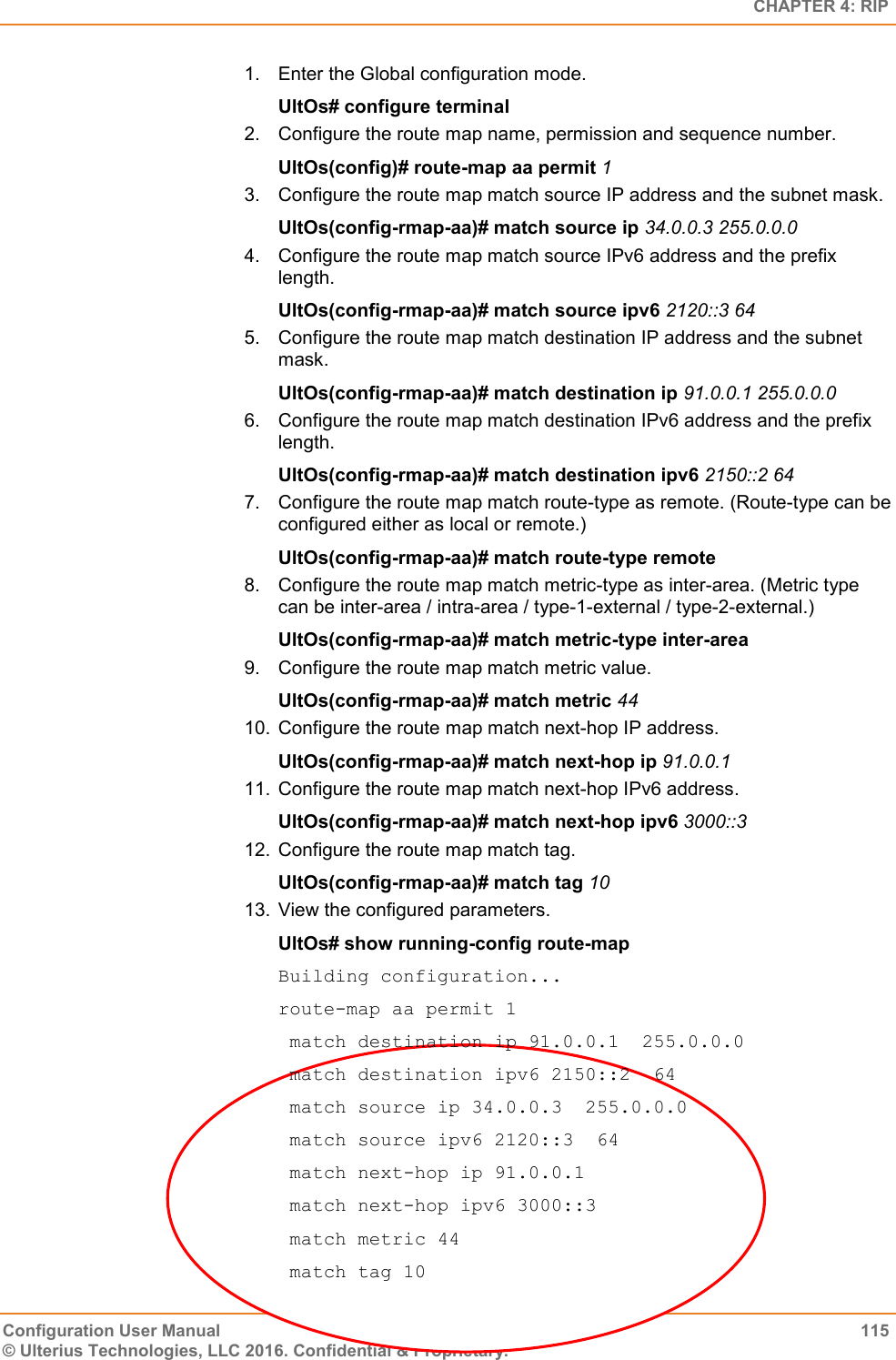   CHAPTER 4: RIP Configuration User Manual  115 © Ulterius Technologies, LLC 2016. Confidential &amp; Proprietary. 1.  Enter the Global configuration mode. UltOs# configure terminal 2.  Configure the route map name, permission and sequence number. UltOs(config)# route-map aa permit 1 3.  Configure the route map match source IP address and the subnet mask. UltOs(config-rmap-aa)# match source ip 34.0.0.3 255.0.0.0 4.  Configure the route map match source IPv6 address and the prefix length. UltOs(config-rmap-aa)# match source ipv6 2120::3 64 5.  Configure the route map match destination IP address and the subnet mask. UltOs(config-rmap-aa)# match destination ip 91.0.0.1 255.0.0.0 6.  Configure the route map match destination IPv6 address and the prefix length. UltOs(config-rmap-aa)# match destination ipv6 2150::2 64 7.  Configure the route map match route-type as remote. (Route-type can be configured either as local or remote.) UltOs(config-rmap-aa)# match route-type remote 8.  Configure the route map match metric-type as inter-area. (Metric type can be inter-area / intra-area / type-1-external / type-2-external.) UltOs(config-rmap-aa)# match metric-type inter-area 9.  Configure the route map match metric value. UltOs(config-rmap-aa)# match metric 44 10.  Configure the route map match next-hop IP address. UltOs(config-rmap-aa)# match next-hop ip 91.0.0.1 11.  Configure the route map match next-hop IPv6 address. UltOs(config-rmap-aa)# match next-hop ipv6 3000::3 12.  Configure the route map match tag. UltOs(config-rmap-aa)# match tag 10 13.  View the configured parameters. UltOs# show running-config route-map Building configuration... route-map aa permit 1  match destination ip 91.0.0.1  255.0.0.0  match destination ipv6 2150::2  64  match source ip 34.0.0.3  255.0.0.0  match source ipv6 2120::3  64  match next-hop ip 91.0.0.1  match next-hop ipv6 3000::3  match metric 44  match tag 10 