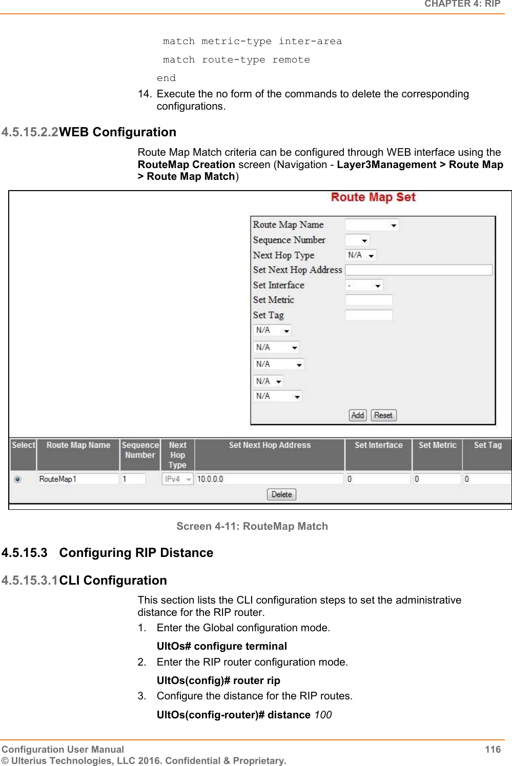   CHAPTER 4: RIP Configuration User Manual  116 © Ulterius Technologies, LLC 2016. Confidential &amp; Proprietary.  match metric-type inter-area  match route-type remote end 14.  Execute the no form of the commands to delete the corresponding configurations. 4.5.15.2.2 WEB Configuration  Route Map Match criteria can be configured through WEB interface using the RouteMap Creation screen (Navigation - Layer3Management &gt; Route Map &gt; Route Map Match)  Screen 4-11: RouteMap Match 4.5.15.3  Configuring RIP Distance 4.5.15.3.1 CLI Configuration This section lists the CLI configuration steps to set the administrative distance for the RIP router. 1.  Enter the Global configuration mode. UltOs# configure terminal 2.  Enter the RIP router configuration mode. UltOs(config)# router rip 3.  Configure the distance for the RIP routes. UltOs(config-router)# distance 100 