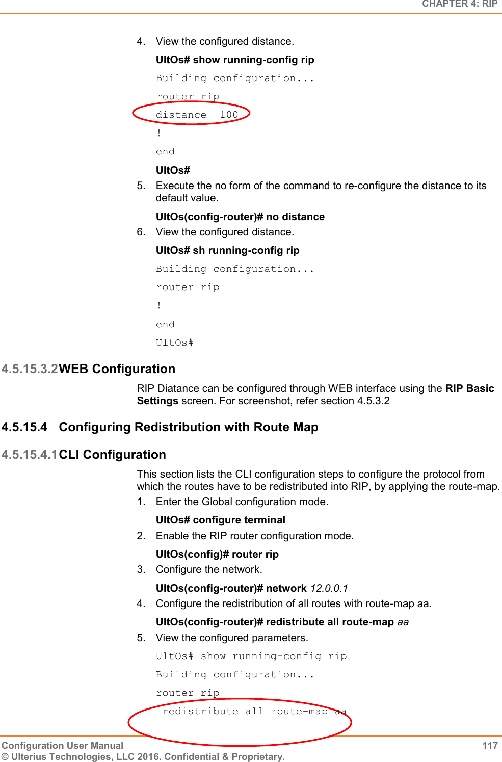   CHAPTER 4: RIP Configuration User Manual  117 © Ulterius Technologies, LLC 2016. Confidential &amp; Proprietary. 4.  View the configured distance. UltOs# show running-config rip Building configuration... router rip distance  100 ! end UltOs# 5.  Execute the no form of the command to re-configure the distance to its default value. UltOs(config-router)# no distance 6.  View the configured distance. UltOs# sh running-config rip Building configuration... router rip ! end UltOs# 4.5.15.3.2 WEB Configuration RIP Diatance can be configured through WEB interface using the RIP Basic Settings screen. For screenshot, refer section 4.5.3.2 4.5.15.4  Configuring Redistribution with Route Map 4.5.15.4.1 CLI Configuration This section lists the CLI configuration steps to configure the protocol from which the routes have to be redistributed into RIP, by applying the route-map. 1.  Enter the Global configuration mode. UltOs# configure terminal 2.  Enable the RIP router configuration mode. UltOs(config)# router rip 3.  Configure the network. UltOs(config-router)# network 12.0.0.1 4.  Configure the redistribution of all routes with route-map aa. UltOs(config-router)# redistribute all route-map aa 5.  View the configured parameters. UltOs# show running-config rip Building configuration... router rip  redistribute all route-map aa 