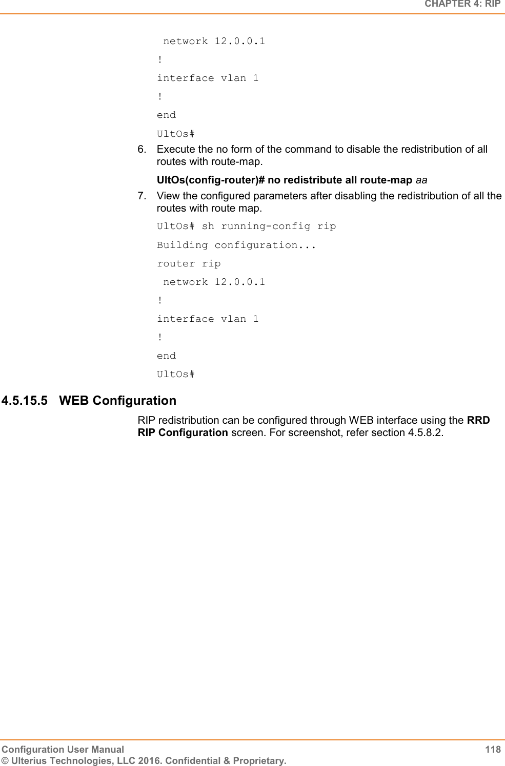   CHAPTER 4: RIP Configuration User Manual  118 © Ulterius Technologies, LLC 2016. Confidential &amp; Proprietary.  network 12.0.0.1 ! interface vlan 1 ! end UltOs# 6.  Execute the no form of the command to disable the redistribution of all routes with route-map. UltOs(config-router)# no redistribute all route-map aa 7.  View the configured parameters after disabling the redistribution of all the routes with route map. UltOs# sh running-config rip Building configuration... router rip  network 12.0.0.1 ! interface vlan 1 ! end UltOs# 4.5.15.5  WEB Configuration RIP redistribution can be configured through WEB interface using the RRD RIP Configuration screen. For screenshot, refer section 4.5.8.2.   