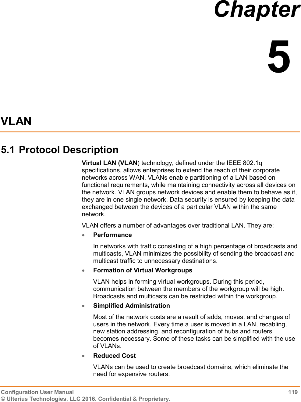  Configuration User Manual  119 © Ulterius Technologies, LLC 2016. Confidential &amp; Proprietary. Chapter  5  VLAN 5.1 Protocol Description Virtual LAN (VLAN) technology, defined under the IEEE 802.1q specifications, allows enterprises to extend the reach of their corporate networks across WAN. VLANs enable partitioning of a LAN based on functional requirements, while maintaining connectivity across all devices on the network. VLAN groups network devices and enable them to behave as if, they are in one single network. Data security is ensured by keeping the data exchanged between the devices of a particular VLAN within the same network. VLAN offers a number of advantages over traditional LAN. They are:  Performance In networks with traffic consisting of a high percentage of broadcasts and multicasts, VLAN minimizes the possibility of sending the broadcast and multicast traffic to unnecessary destinations.  Formation of Virtual Workgroups VLAN helps in forming virtual workgroups. During this period, communication between the members of the workgroup will be high. Broadcasts and multicasts can be restricted within the workgroup.  Simplified Administration Most of the network costs are a result of adds, moves, and changes of users in the network. Every time a user is moved in a LAN, recabling, new station addressing, and reconfiguration of hubs and routers becomes necessary. Some of these tasks can be simplified with the use of VLANs.  Reduced Cost VLANs can be used to create broadcast domains, which eliminate the need for expensive routers. 