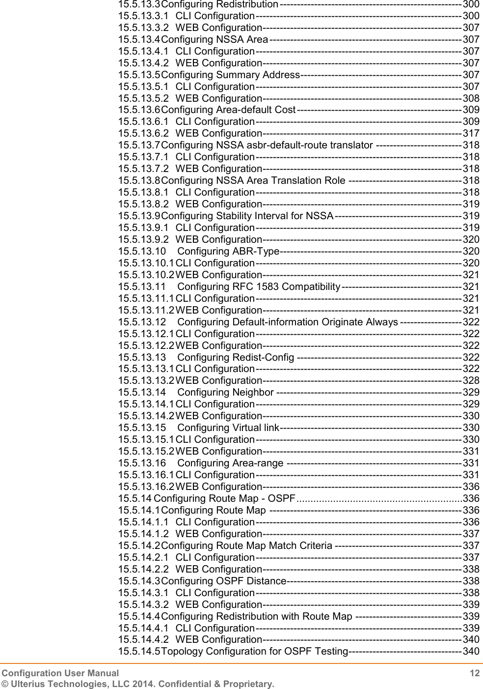   Configuration User Manual  12 © Ulterius Technologies, LLC 2014. Confidential &amp; Proprietary.  15.5.13.3 Configuring Redistribution ----------------------------------------------------- 300 15.5.13.3.1 CLI Configuration ------------------------------------------------------------ 300 15.5.13.3.2 WEB Configuration ---------------------------------------------------------- 307 15.5.13.4 Configuring NSSA Area -------------------------------------------------------- 307 15.5.13.4.1 CLI Configuration ------------------------------------------------------------ 307 15.5.13.4.2 WEB Configuration ---------------------------------------------------------- 307 15.5.13.5 Configuring Summary Address ----------------------------------------------- 307 15.5.13.5.1 CLI Configuration ------------------------------------------------------------ 307 15.5.13.5.2 WEB Configuration ---------------------------------------------------------- 308 15.5.13.6 Configuring Area-default Cost ------------------------------------------------ 309 15.5.13.6.1 CLI Configuration ------------------------------------------------------------ 309 15.5.13.6.2 WEB Configuration ---------------------------------------------------------- 317 15.5.13.7 Configuring NSSA asbr-default-route translator ------------------------- 318 15.5.13.7.1 CLI Configuration ------------------------------------------------------------ 318 15.5.13.7.2 WEB Configuration ---------------------------------------------------------- 318 15.5.13.8 Configuring NSSA Area Translation Role --------------------------------- 318 15.5.13.8.1 CLI Configuration ------------------------------------------------------------ 318 15.5.13.8.2 WEB Configuration ---------------------------------------------------------- 319 15.5.13.9 Configuring Stability Interval for NSSA ------------------------------------- 319 15.5.13.9.1 CLI Configuration ------------------------------------------------------------ 319 15.5.13.9.2 WEB Configuration ---------------------------------------------------------- 320 15.5.13.10 Configuring ABR-Type ----------------------------------------------------- 320 15.5.13.10.1 CLI Configuration ------------------------------------------------------------ 320 15.5.13.10.2 WEB Configuration ---------------------------------------------------------- 321 15.5.13.11 Configuring RFC 1583 Compatibility ----------------------------------- 321 15.5.13.11.1 CLI Configuration ------------------------------------------------------------ 321 15.5.13.11.2 WEB Configuration ---------------------------------------------------------- 321 15.5.13.12 Configuring Default-information Originate Always ------------------ 322 15.5.13.12.1 CLI Configuration ------------------------------------------------------------ 322 15.5.13.12.2 WEB Configuration ---------------------------------------------------------- 322 15.5.13.13 Configuring Redist-Config ------------------------------------------------ 322 15.5.13.13.1 CLI Configuration ------------------------------------------------------------ 322 15.5.13.13.2 WEB Configuration ---------------------------------------------------------- 328 15.5.13.14 Configuring Neighbor ------------------------------------------------------ 329 15.5.13.14.1 CLI Configuration ------------------------------------------------------------ 329 15.5.13.14.2 WEB Configuration ---------------------------------------------------------- 330 15.5.13.15 Configuring Virtual link ----------------------------------------------------- 330 15.5.13.15.1 CLI Configuration ------------------------------------------------------------ 330 15.5.13.15.2 WEB Configuration ---------------------------------------------------------- 331 15.5.13.16 Configuring Area-range --------------------------------------------------- 331 15.5.13.16.1 CLI Configuration ------------------------------------------------------------ 331 15.5.13.16.2 WEB Configuration ---------------------------------------------------------- 336 15.5.14 Configuring Route Map - OSPF ...........................................................336 15.5.14.1 Configuring Route Map -------------------------------------------------------- 336 15.5.14.1.1 CLI Configuration ------------------------------------------------------------ 336 15.5.14.1.2 WEB Configuration ---------------------------------------------------------- 337 15.5.14.2 Configuring Route Map Match Criteria ------------------------------------- 337 15.5.14.2.1 CLI Configuration ------------------------------------------------------------ 337 15.5.14.2.2 WEB Configuration ---------------------------------------------------------- 338 15.5.14.3 Configuring OSPF Distance --------------------------------------------------- 338 15.5.14.3.1 CLI Configuration ------------------------------------------------------------ 338 15.5.14.3.2 WEB Configuration ---------------------------------------------------------- 339 15.5.14.4 Configuring Redistribution with Route Map ------------------------------- 339 15.5.14.4.1 CLI Configuration ------------------------------------------------------------ 339 15.5.14.4.2 WEB Configuration ---------------------------------------------------------- 340 15.5.14.5 Topology Configuration for OSPF Testing--------------------------------- 340 